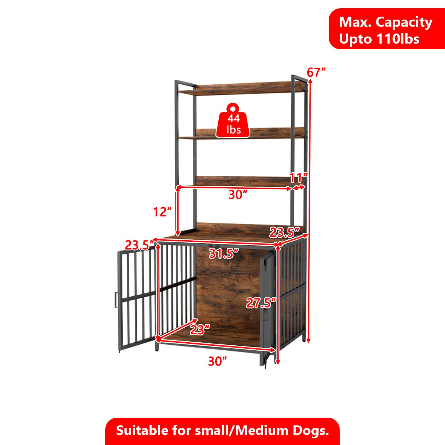 Max. Capacity Upto 110lbs  
67"  
44 lbs  
12"  
23.5"  
30"  
31.5"  
11"  
23.5"  
27.5"  
23"  
30"  
Suitable for small/Medium Dogs.