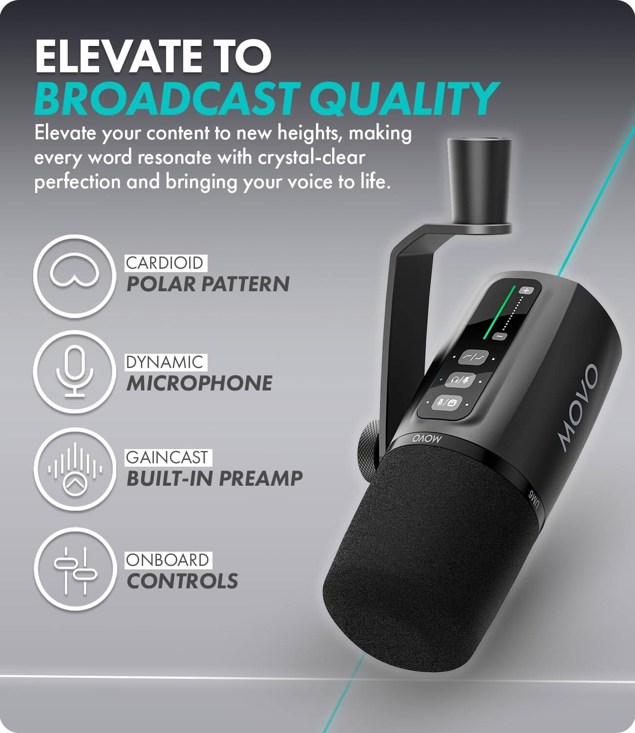ELEVATE TO BROADCAST QUALITY  
Elevate your content to new heights, making every word resonate with crystal-clear perfection and bringing your voice to life.

CARDIOID POLAR PATTERN  
DYNAMIC MICROPHONE  
GAINCAST BUILT-IN PREAMP  
ONBOARD CONTROLS  

MOVO