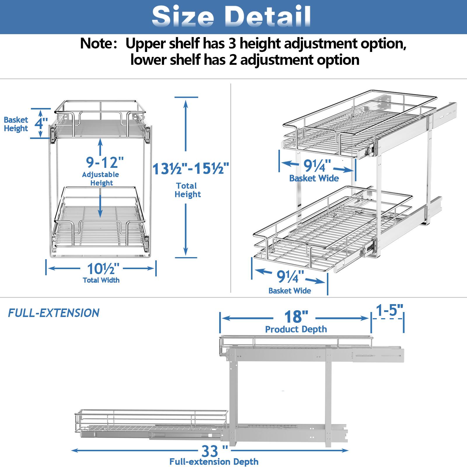 Size Detail

Note: Upper shelf has 3 height adjustment option, lower shelf has 2 adjustment option

Basket Height: 4"
Adjustable Height: 9-12"
Total Height: 131/2"-151/2"

Basket Wide: 91/4"
Total Width: 101/2"

FULL-EXTENSION

Product Depth: 1-5"
Full-extension Depth: 33"