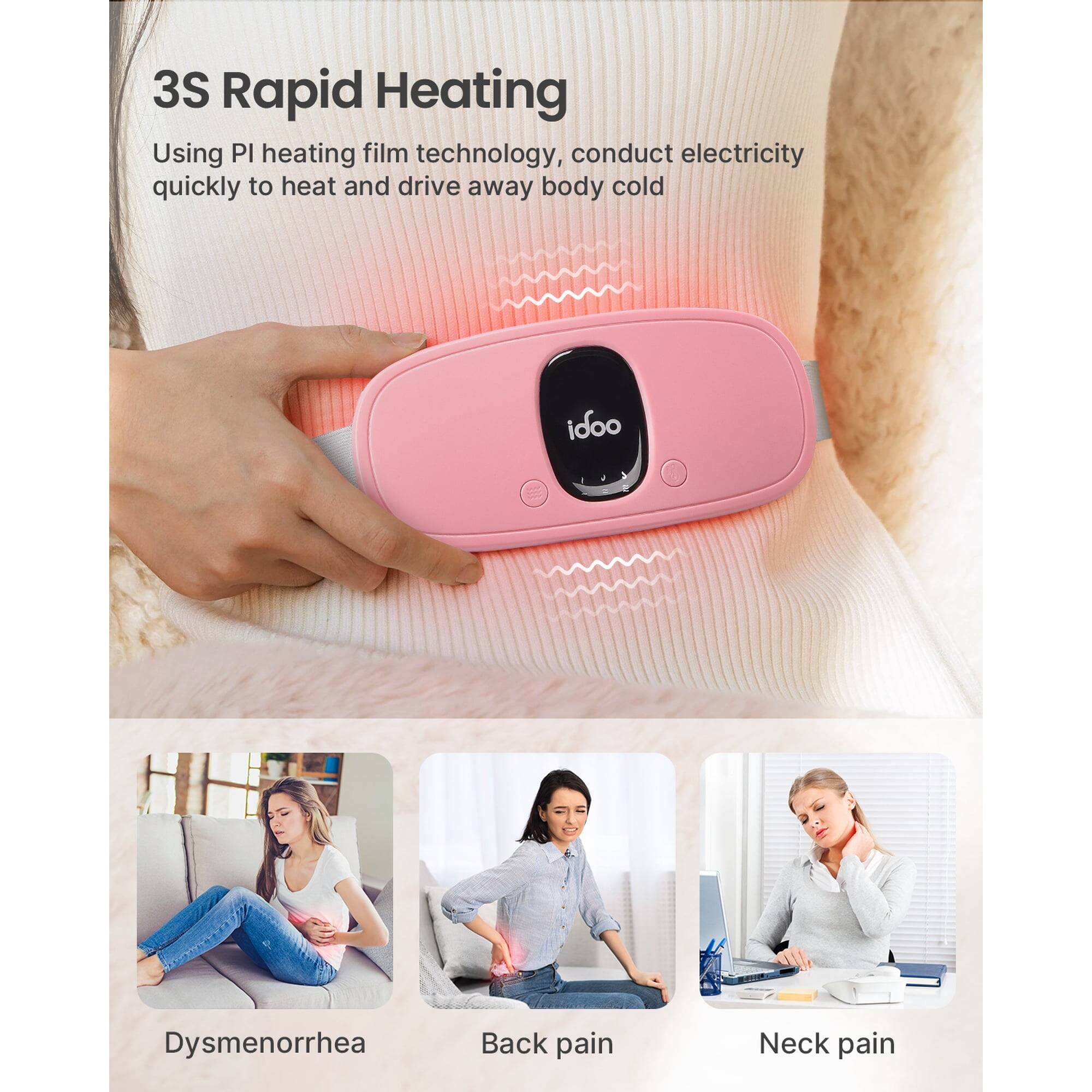 3S Rapid Heating  
Using PI heating film technology, conduct electricity quickly to heat and drive away body cold  

idoo  
Dysmenorrhea  
Back pain  
Neck pain