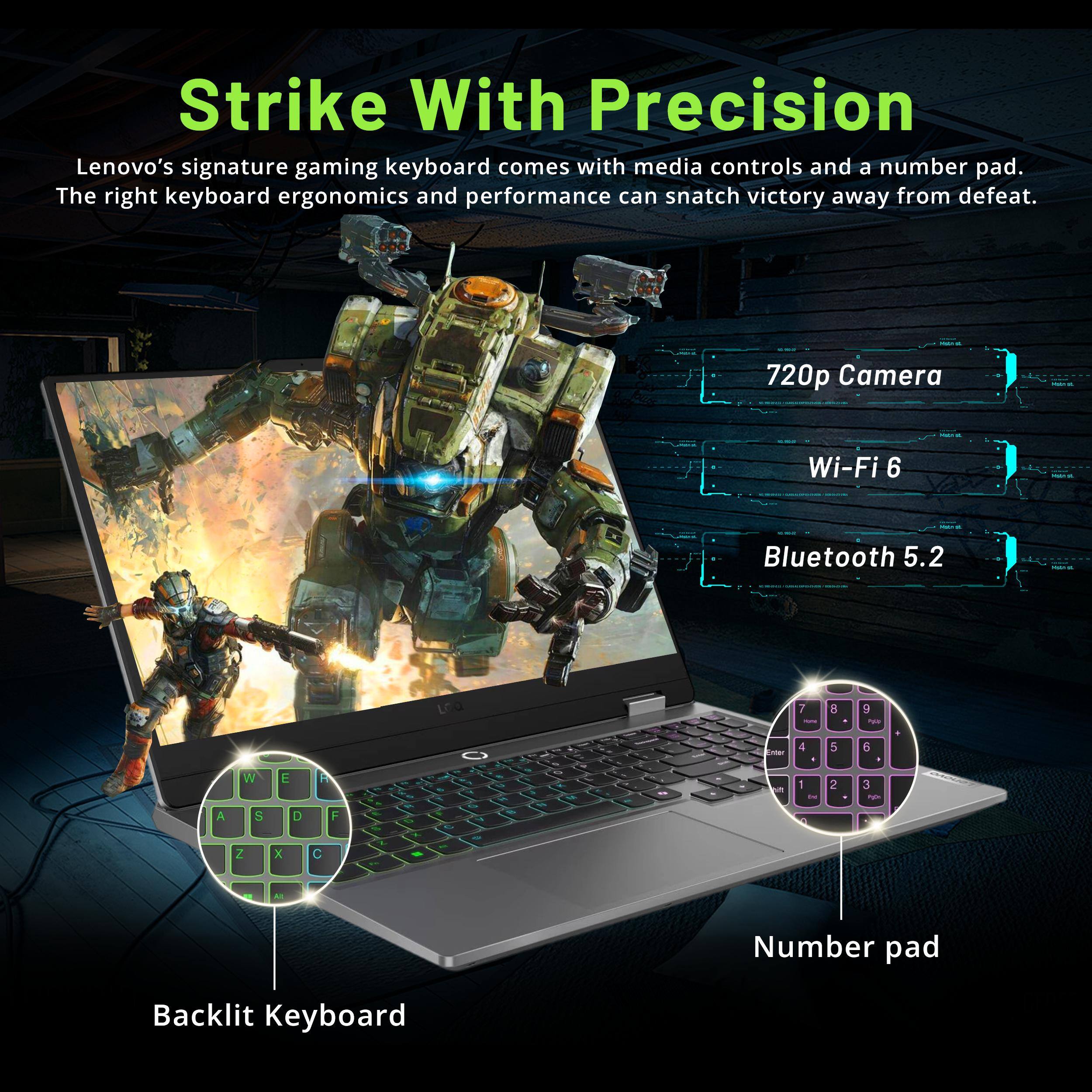 Strike With Precision

Lenovo's signature gaming keyboard comes with media controls and a number pad. The right keyboard ergonomics and performance can snatch victory away from defeat.

- 720p Camera
- Wi-Fi 6
- Bluetooth 5.2

Backlit Keyboard

Number pad