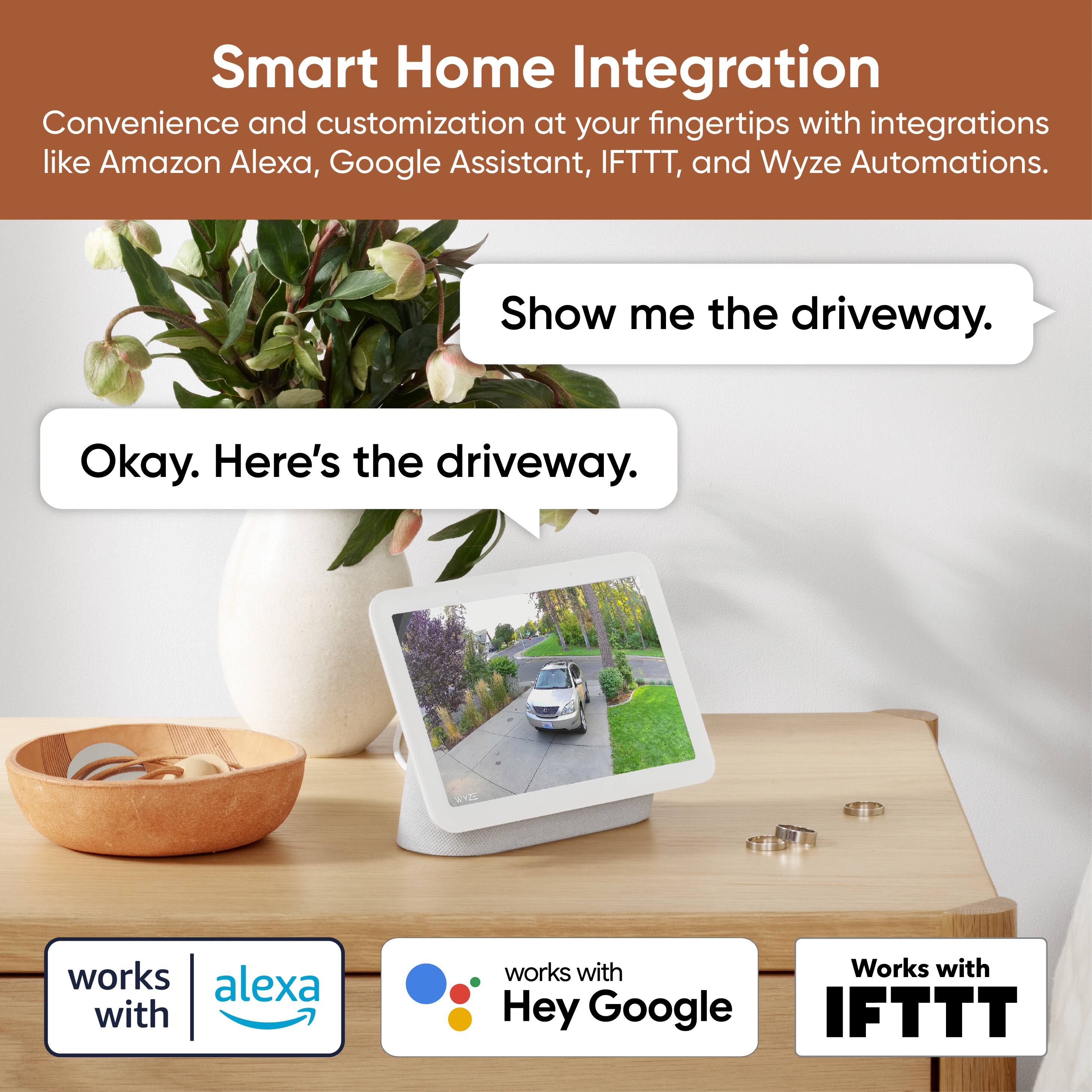 Smart Home Integration  
Convenience and customization at your fingertips with integrations like Amazon Alexa, Google Assistant, IFTTT, and Wyze Automations.

Show me the driveway.  
Okay. Here's the driveway.

works with Alexa  
works with Hey Google  
Works with IFTTT