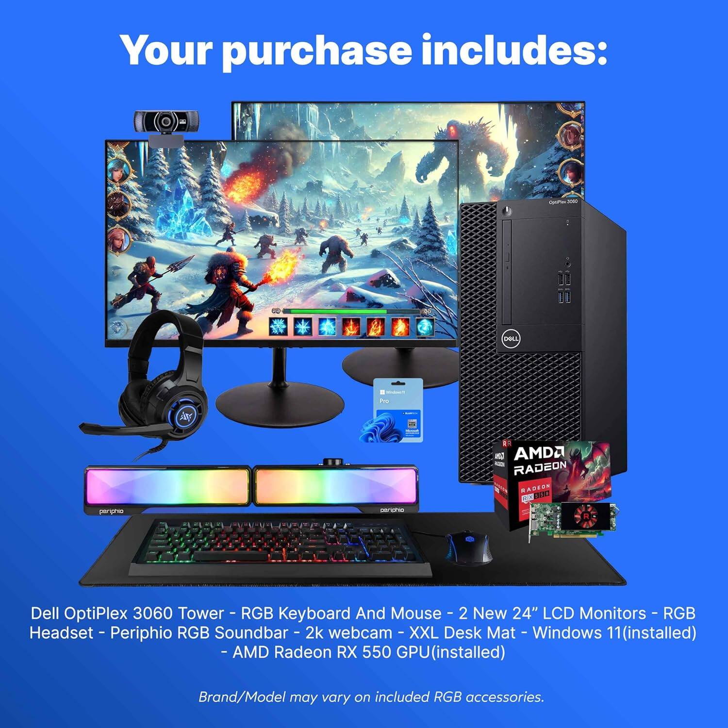 Your purchase includes:

- Dell OptiPlex 3060 Tower
- RGB Keyboard and Mouse
- 2 New 24" LCD Monitors
- RGB Headset
- Peripho RGB Soundbar
- 2k Webcam
- XXL Desk Mat
- Windows 11 (installed)
- AMD Radeon RX 550 GPU (installed)

Brand/Model may vary on included RGB accessories.