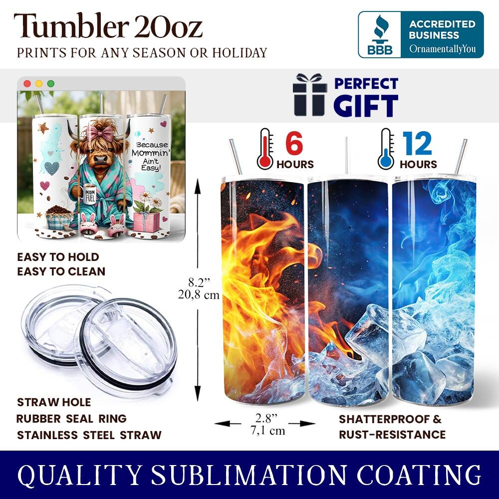 Tumbler 20oz  
PRINTS FOR ANY SEASON OR HOLIDAY  

ACCREDITED BUSINESS  
BBB  
OrnamentallyYou  

Because Mommin' Ain't Easy!  
PERFECT GIFT  

6 HOURS  
12 HOURS  

EASY TO HOLD  
EASY TO CLEAN  

8.2" (20.8 cm)  
STRAW HOLE  
RUBBER SEAL RING  
STAINLESS STEEL STRAW  
2.8" (7.1 cm)  

SHATTERPROOF & RUST-RESISTANCE  
QUALITY SUBLIMATION COATING