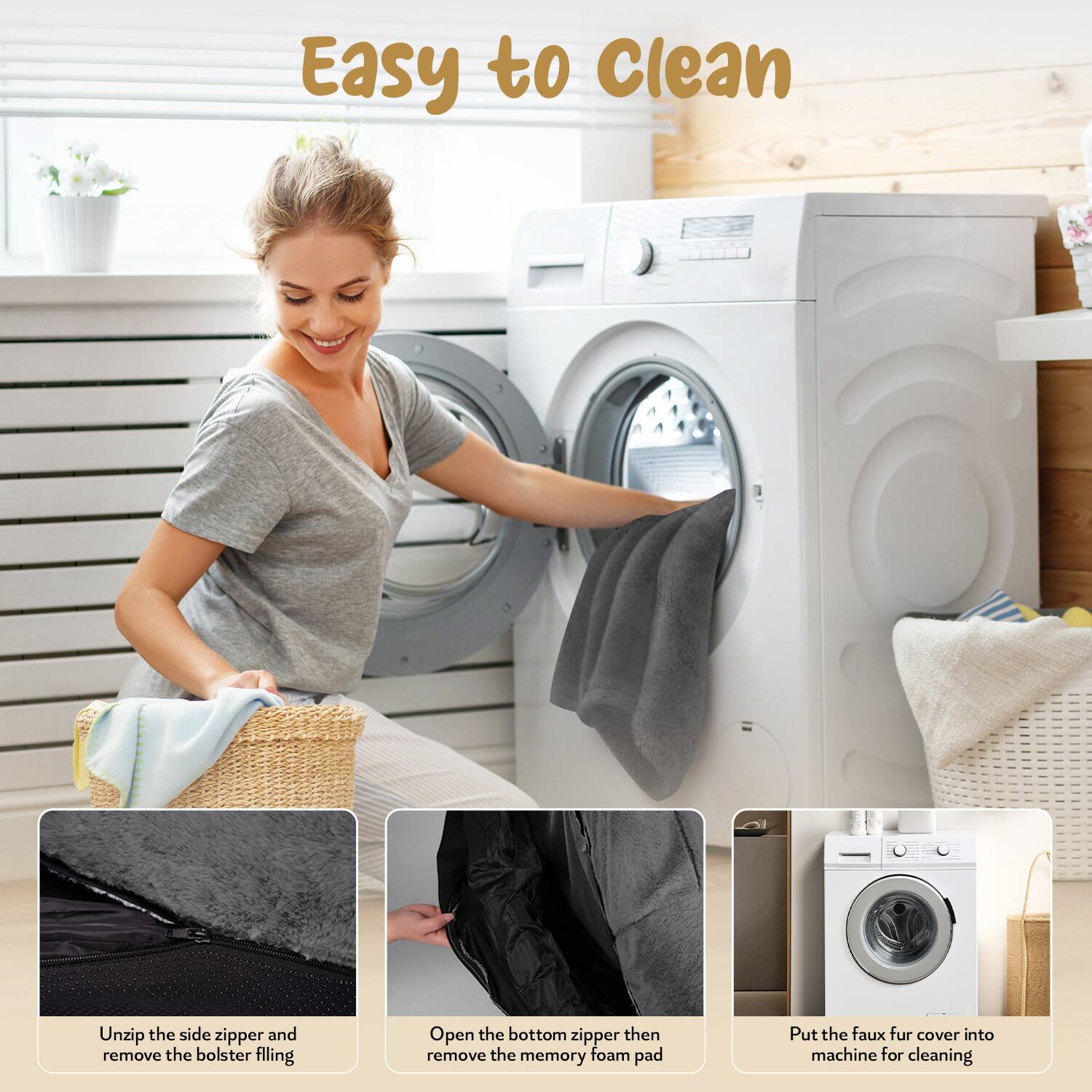 Easy to Clean

1. Unzip the side zipper and remove the bolster filling.
2. Open the bottom zipper then remove the memory foam pad.
3. Put the faux fur cover into machine for cleaning.