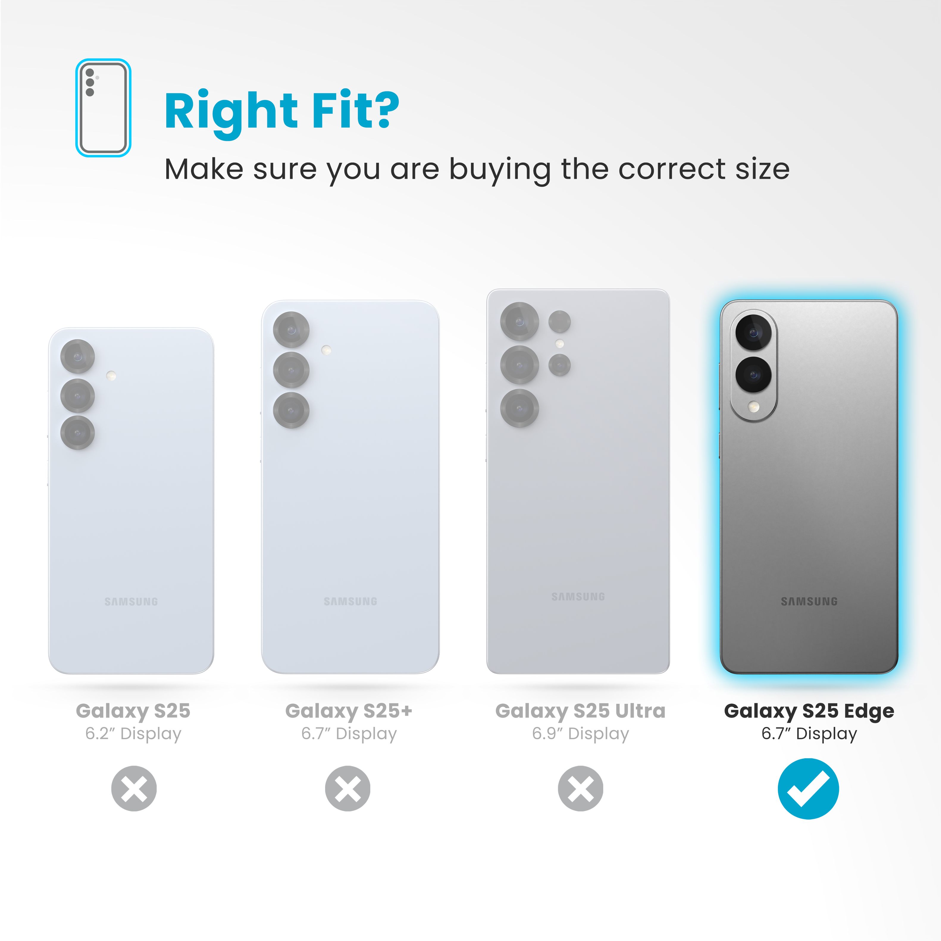 Right Fit? Make sure you are buying the correct size:
SAMSUNG Galaxy S25 6.2" Display
SAMSUNG Galaxy S25+ 6.7" Display
SAMSUNG Galaxy S25 Ultra 6.9" Display
SAMSUNG Galaxy S25 Edge 6.7" Display