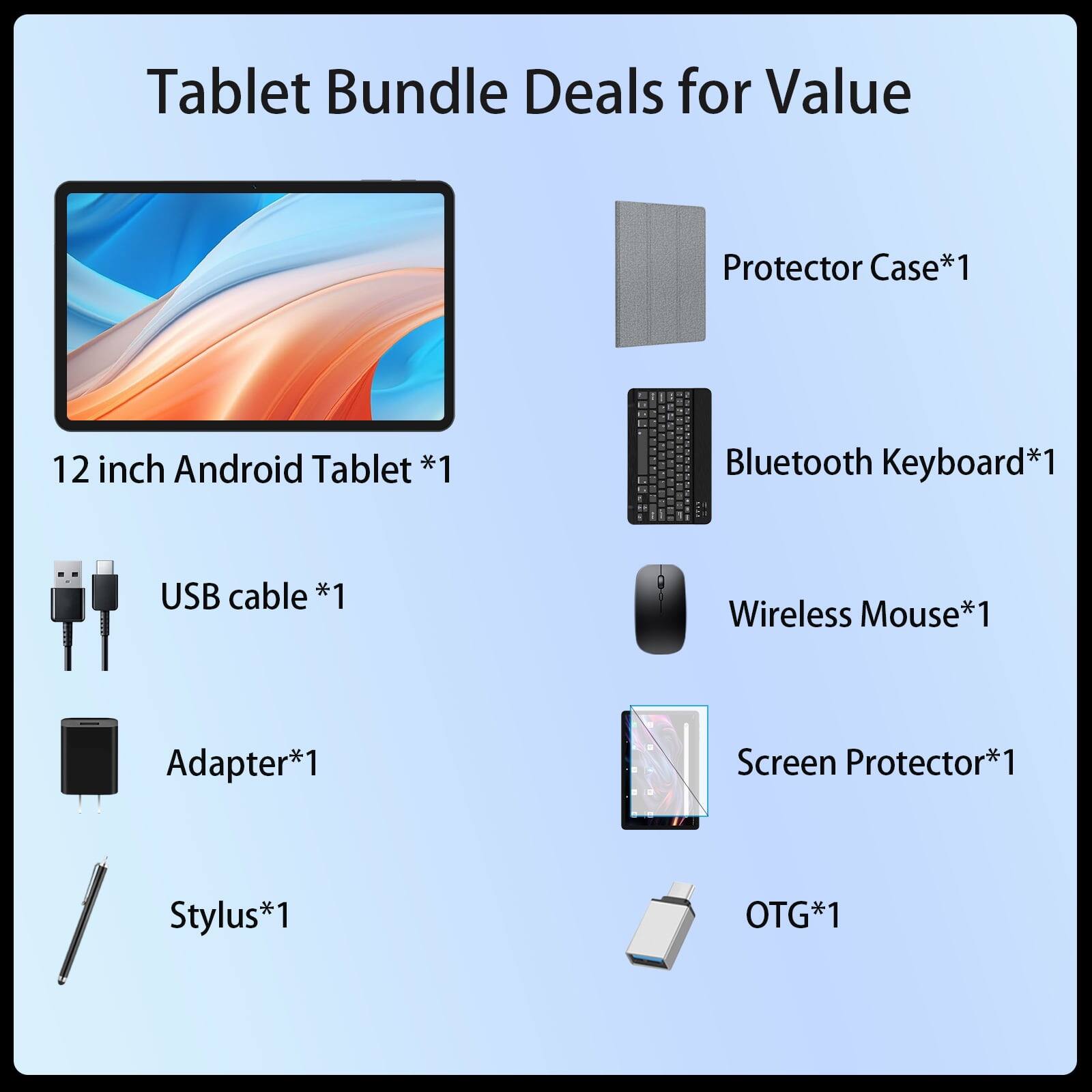 Tablet Bundle Deals for Value

- Protector Case*1
- 12 inch Android Tablet *1
- Bluetooth Keyboard*1
- USB cable *1
- Wireless Mouse*1
- Adapter*1
- Screen Protector*1
- Stylus*1
- OTG*1
