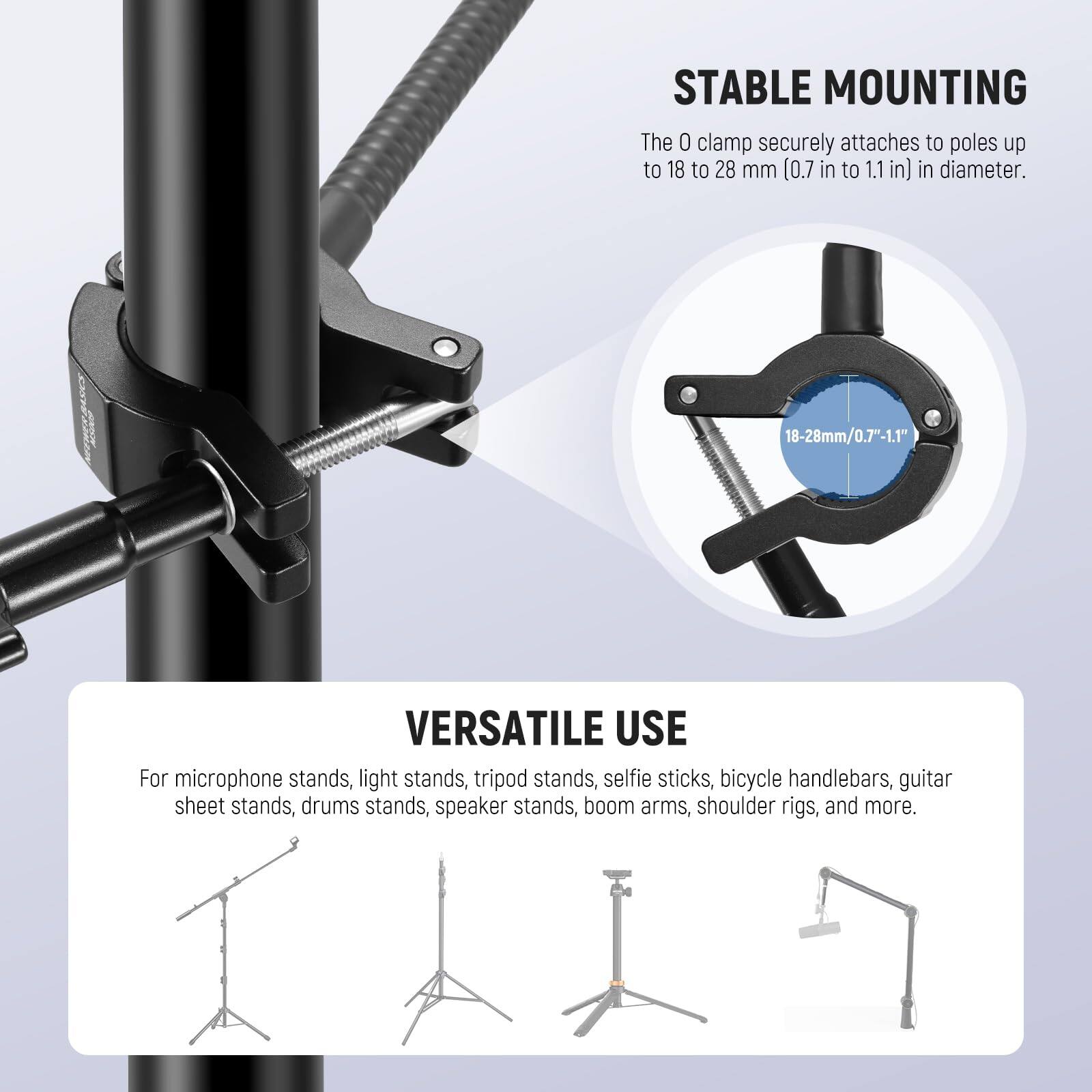 **STABLE MOUNTING**  
The 0 clamp securely attaches to poles up to 18 to 28 mm (0.7 in to 1.1 in) in diameter.  
18-28mm/0.7-1.1"  

**VERSATILE USE**  
For microphone stands, light stands, tripod stands, selfie sticks, bicycle handlebars, guitar sheet stands, drums stands, speaker stands, boom arms, shoulder rigs, and more.
