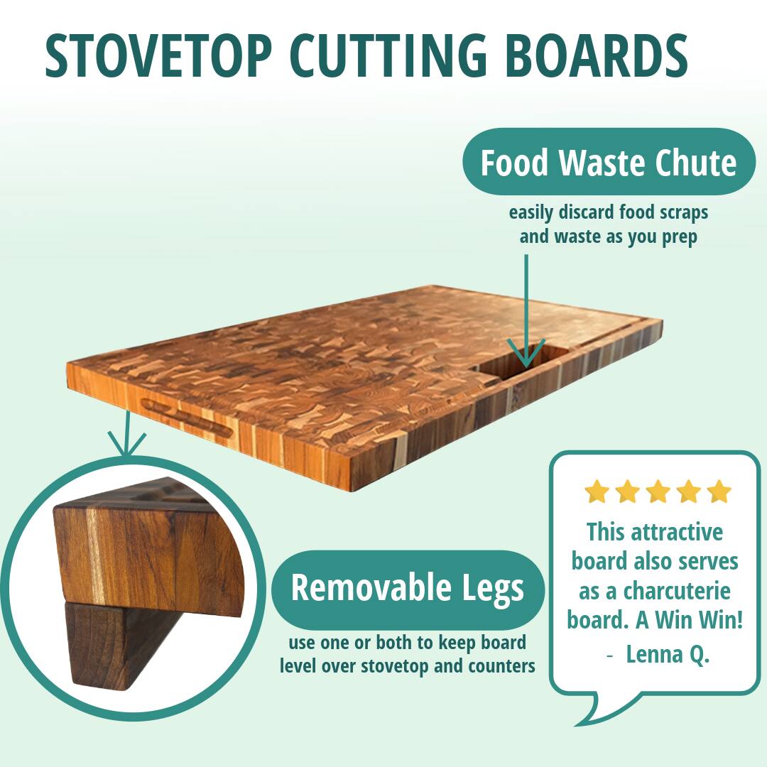 STOVETOP CUTTING BOARDS

Food Waste Chute  
easily discard food scraps and waste as you prep

Removable Legs  
use one or both to keep board level over stovetop and counters

This attractive board also serves as a charcuterie board. A Win Win!  
- Lenna Q.