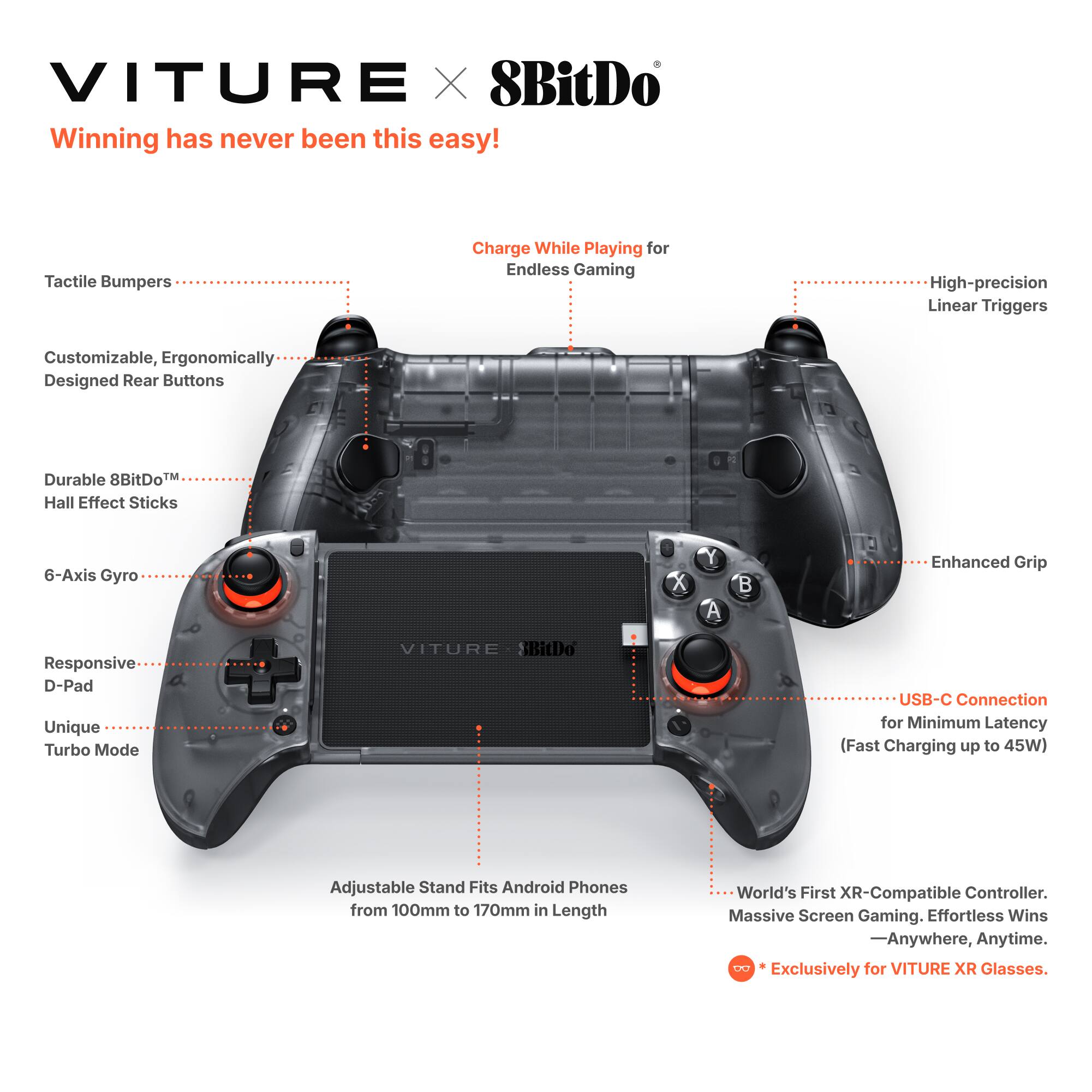 VITURE X 8BitDo

Winning has never been this easy!

- Tactile Bumpers
- Charge While Playing for Endless Gaming
- High-precision Linear Triggers
- Customizable, Ergonomically Designed Rear Buttons
- Durable 8BitDo™ Hall Effect Sticks
- 6-Axis Gyro
- Enhanced Grip
- Responsive D-Pad
- Unique Turbo Mode
- USB-C Connection for Minimum Latency (Fast Charging up to 45W)
- Adjustable Stand Fits Android Phones from 100mm to 170mm in Length
- World's First XR-Compatible Controller. Massive Screen Gaming. Effortless Wins - Anywhere, Anytime.
- *Exclusively for VITURE XR Glasses.