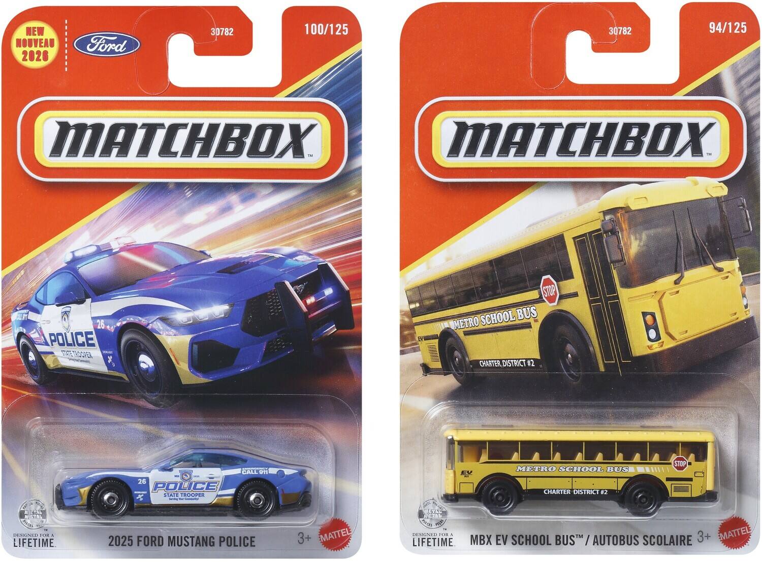 NEW NOUVEAU 2026  
Ford 30782  
100/125  
94/125  
MATCHBOX TM  
MATCHBOX - 26 POLICE E RER STOP SCHOOL BUS METRO CHARTER DISTRICT #2  
CALL T1 26 POLICE STATE TROOPER x  
- - METRO SCHOOL BUS CHARTER DISTRICT #2 STOP  
2TAL  
10 d  
DSGNER FOR A LIFETIME  
2025 FORD MUSTANG POLICE 3+  
MATTEL SS 8  
DESIGN FOR A LIFETIME  
MBX EV SCHOOL BUS "/AUTOBUS / SCOLAIRE 3+  
EMATTEL