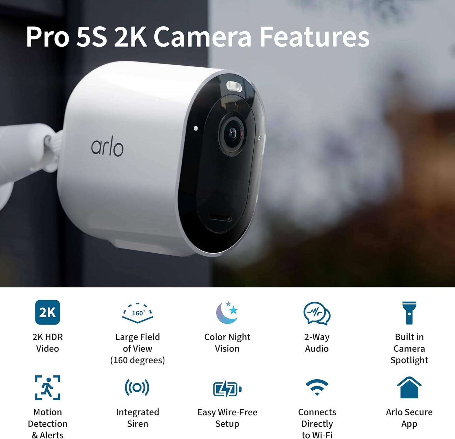 Pro 5S 2K Camera Features

- 2K HDR Video
- Large Field of View (160 degrees)
- Color Night Vision
- 2-Way Audio
- Built-in Camera Spotlight
- Motion Detection & Alerts
- Integrated Siren
- Easy Wire-Free Setup
- Connects Directly to Wi-Fi
- Arlo Secure App