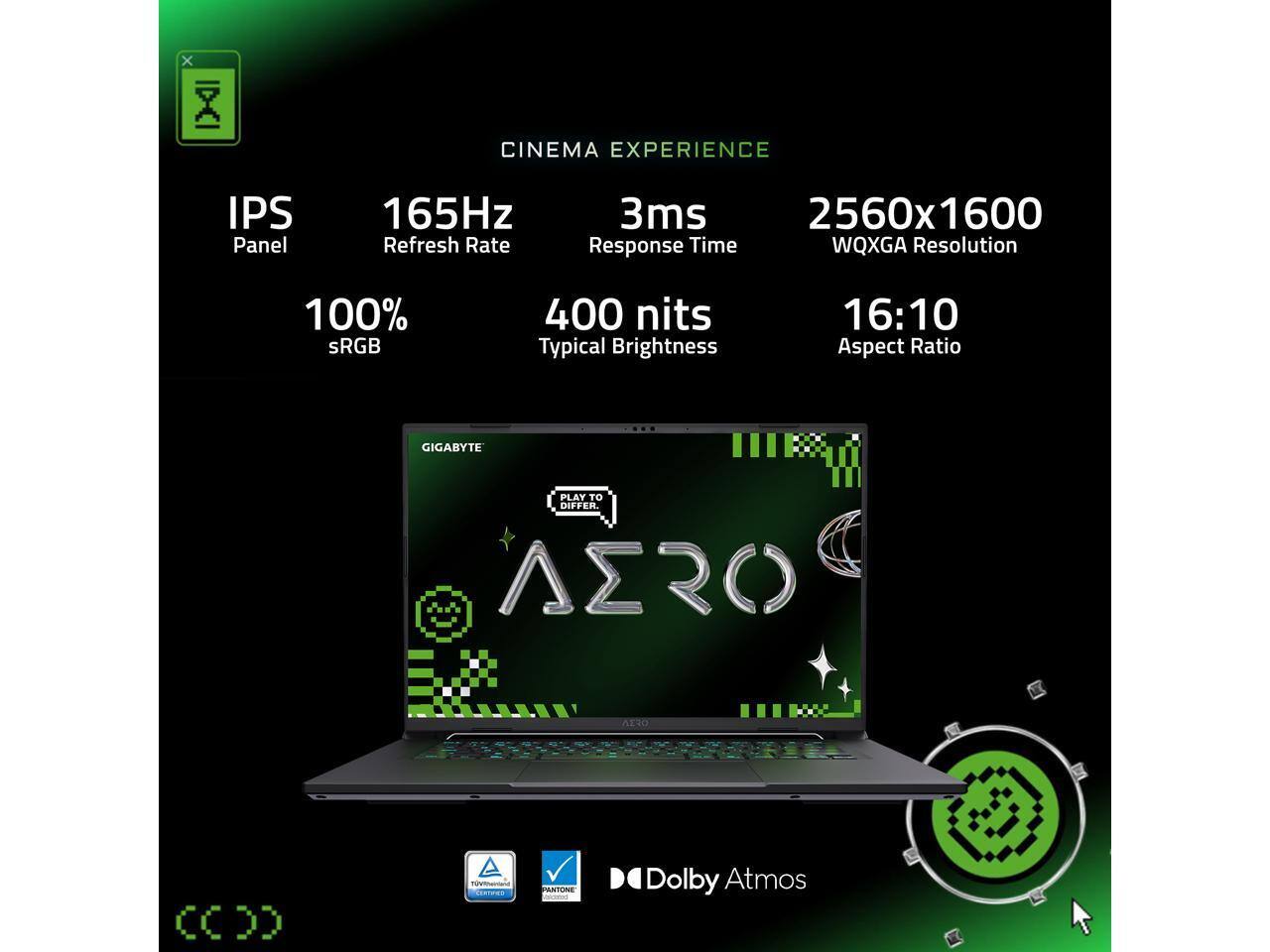 Sure, here is the corrected and grouped text from the image:

---

**CINEMA EXPERIENCE**

- **IPS Panel**
- **165Hz Refresh Rate**
- **3ms Response Time**
- **2560x1600 WQXGA Resolution**
- **100% sRGB**
- **400 nits Typical Brightness**
- **16:10 Aspect Ratio**

**GIGABYTE**

- **PLAY TO DIFFER**
- **AERO 15**
- **CCDD**
- **Cosme**
- **ASTEONE**
- **ecene**

**Dolby Atmos**

**TV Display Certified**
**PANTONE VALIDATED**

---
