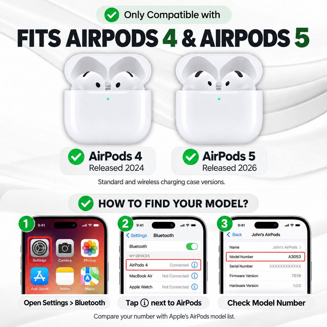 Only Compatible with FITS AIRPODS 4 & AIRPODS 5

AirPods 4 Released 2024
AirPods 5 Released 2026
Standard and wireless charging case versions.

HOW TO FIND YOUR MODEL?
1. Open Settings > Bluetooth
2. Tap i next to AirPods
3. Check Model Number
Compare your number with Apple's AirPods model list.

MY DEVICES
AirPods 4
MacBook Air
Apple Watch

Connected
Not Connected
Not Connected

Model Number: A3053
Serial Number: XXXXXXXXXXXX
Firmware Version: 7B19
Hardware Version: 1.0.0