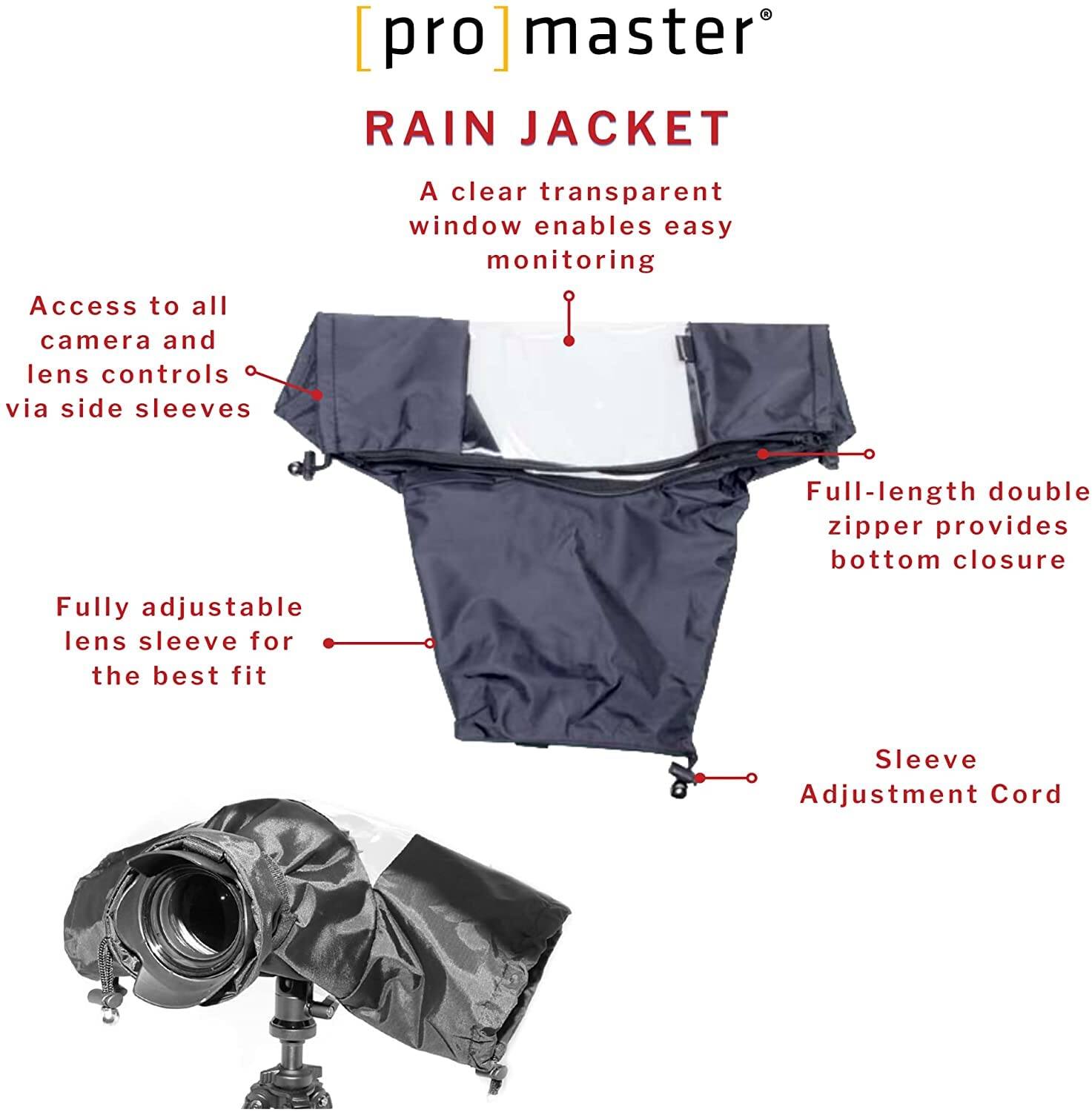 [pro]master®  
RAIN JACKET  

A clear transparent window enables easy monitoring  

Access to all camera and lens controls via side sleeves  

Fully adjustable lens sleeve for the best fit  

Full-length double zipper provides bottom closure  

Sleeve Adjustment Cord