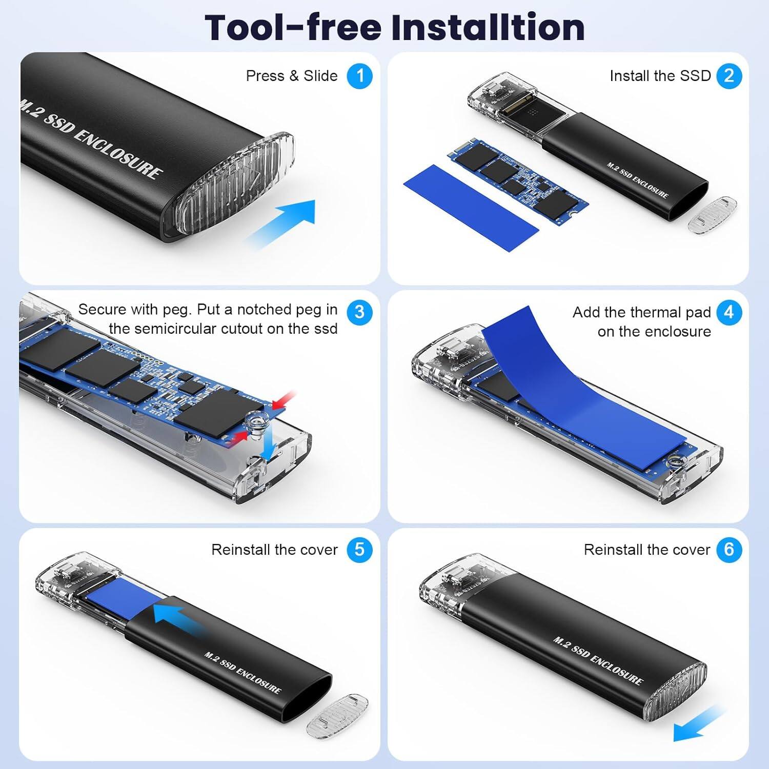 Tool-free Installation

1. Press & Slide
2. Install the SSD
3. Secure with peg. Put a notched peg in the semicircular cutout on the SSD
4. Add the thermal pad on the enclosure
5. Reinstall the cover
6. Reinstall the cover