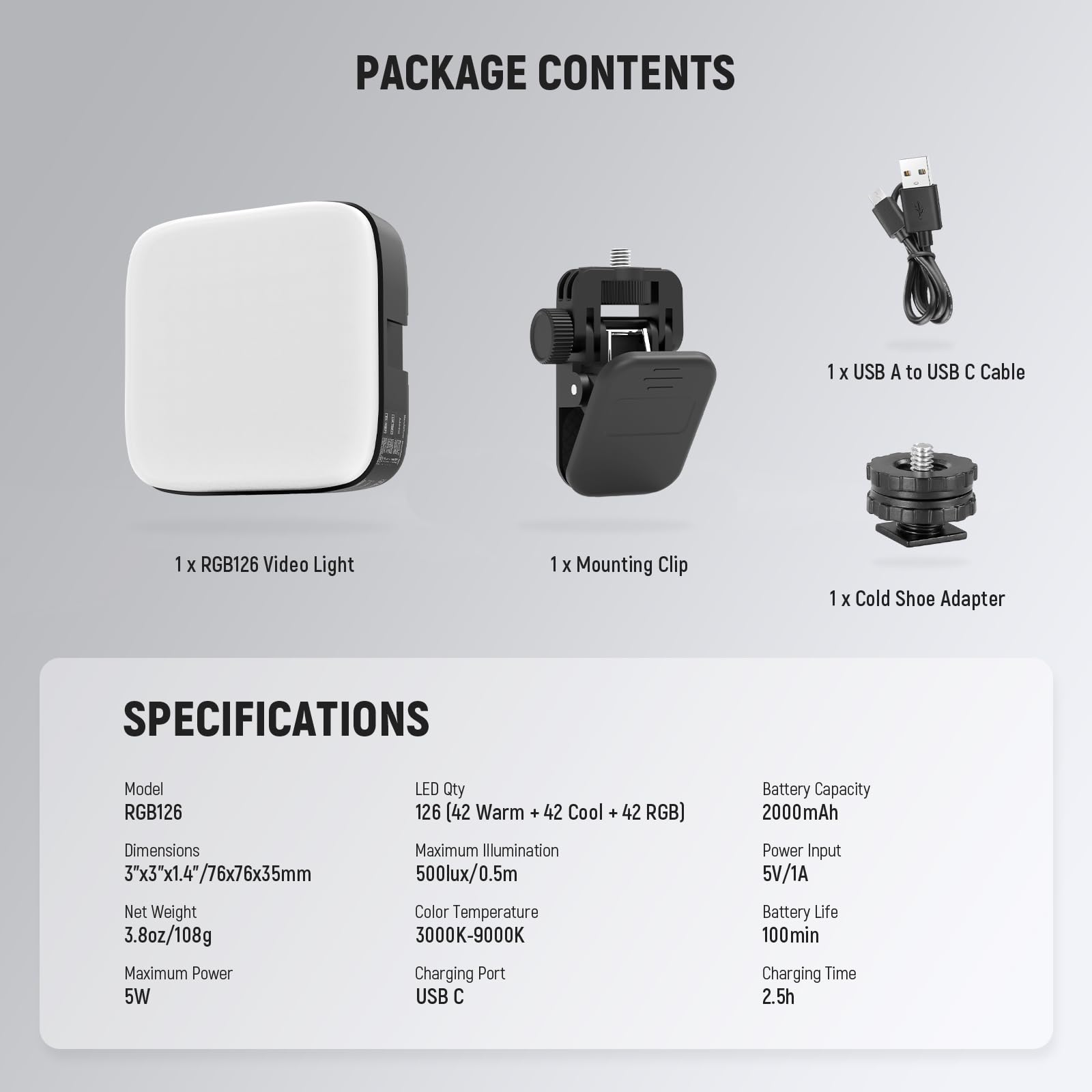 PACKAGE CONTENTS  
1 x USB A to USB C Cable  
1 x RGB126 Video Light  
1 x Mounting Clip  
1 x Cold Shoe Adapter  

SPECIFICATIONS  
Model: RGB126  
LED Qty: 126 (42 Warm + 42 Cool + 42 RGB)  
Battery Capacity: 2000mAh  
Dimensions: 3"x3"x1.4"/76x76x35mm  
Net Weight: 3.8oz/108g  
Maximum Power: 5W  
Maximum Illumination: 500lux/0.5m  
Color Temperature: 3000K-9000K  
Charging Port: USB C  
Power Input: 5V/1A  
Battery Life: 100min  
Charging Time: 2.5h