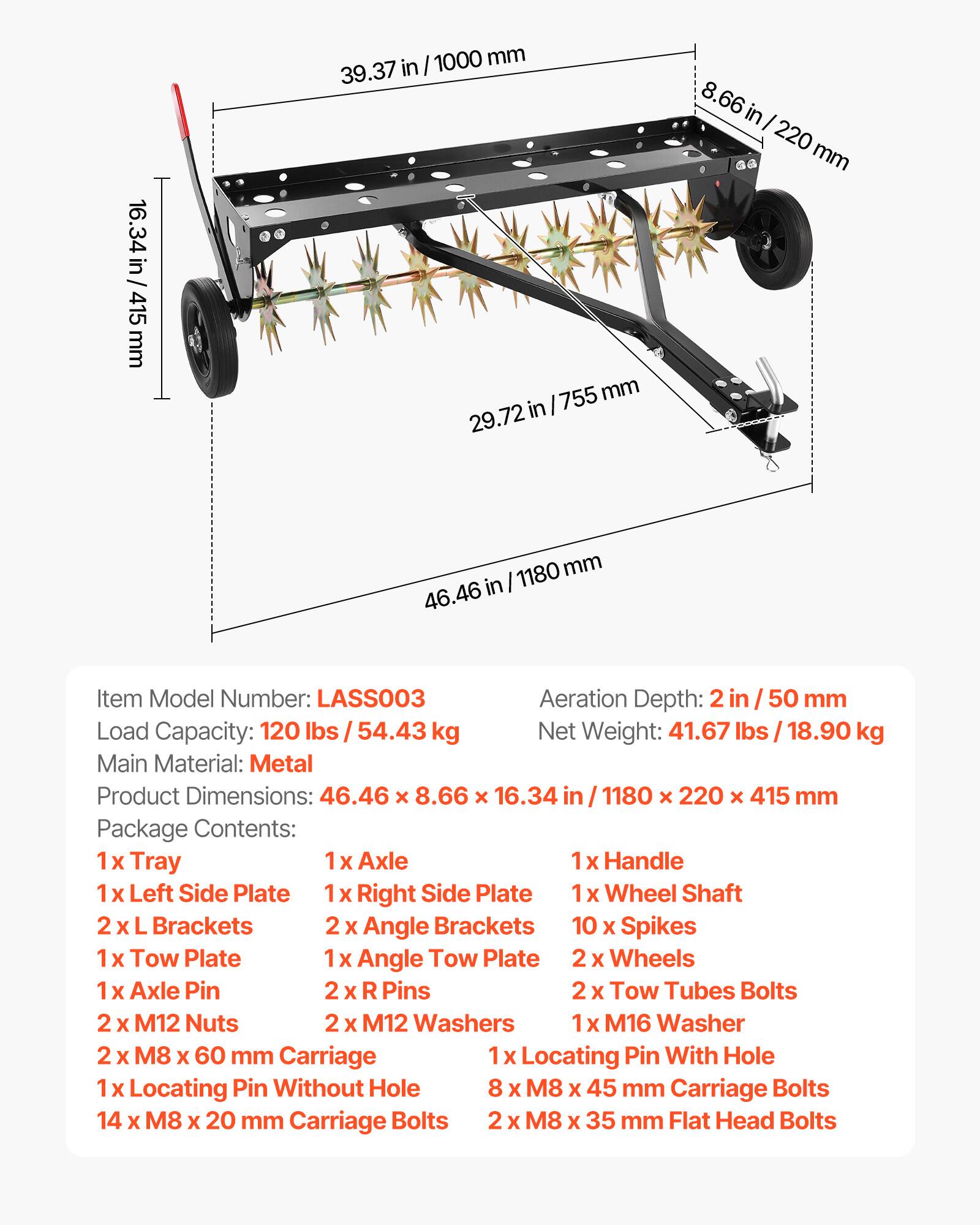 16.34 in/ 415 mm  
39.37 in/ 1000 mm  
8.66 in/ 220 mm  
29.72 in/ 755 mm  
46.46 in/ 1180 mm  

Item Model Number: LASS003  
Aeration Depth: 2 in/ 50 mm  
Load Capacity: 120 lbs/ 54.43 kg  
Net Weight: 41.67 lbs/ 18.90 kg  
Main Material: Metal  
Product Dimensions: 46.46 x 8.66 x 16.34 in/ 1180 x 220 x 415 mm  

Package Contents:  
1 x Tray  
1 x Axle  
1 x Handle  
1 x Left Side Plate  
1 x Right Side Plate  
1 x Wheel Shaft  
2 x L Brackets  
2 x Angle Brackets  
10 x Spikes  
1 x Tow Plate  
1 x Angle Tow Plate  
2 x Wheels  
1 x Axle Pin  
2 x R Pins  
2 x Tow Tubes Bolts  
