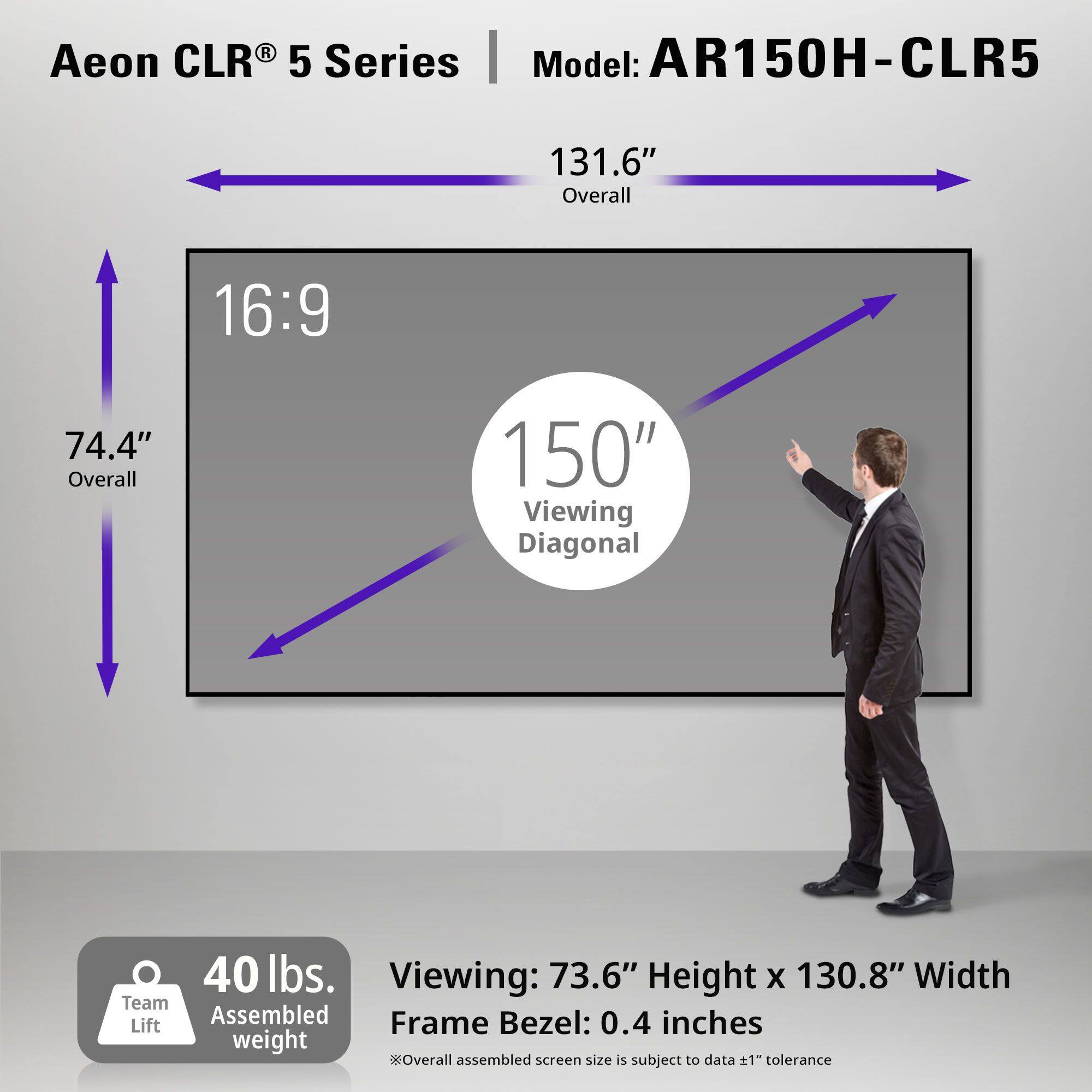 Aeon CLR® 5 Series  
Model: AR150H-CLR5  

131.6" Overall  
16:9  
74.4" Overall  
150" Viewing Diagonal  

40 lbs.  
Team Lift Assembled weight  

Viewing: 73.6" Height x 130.8" Width  
Frame Bezel: 0.4 inches  
*Overall assembled screen size is subject to data ±1" tolerance