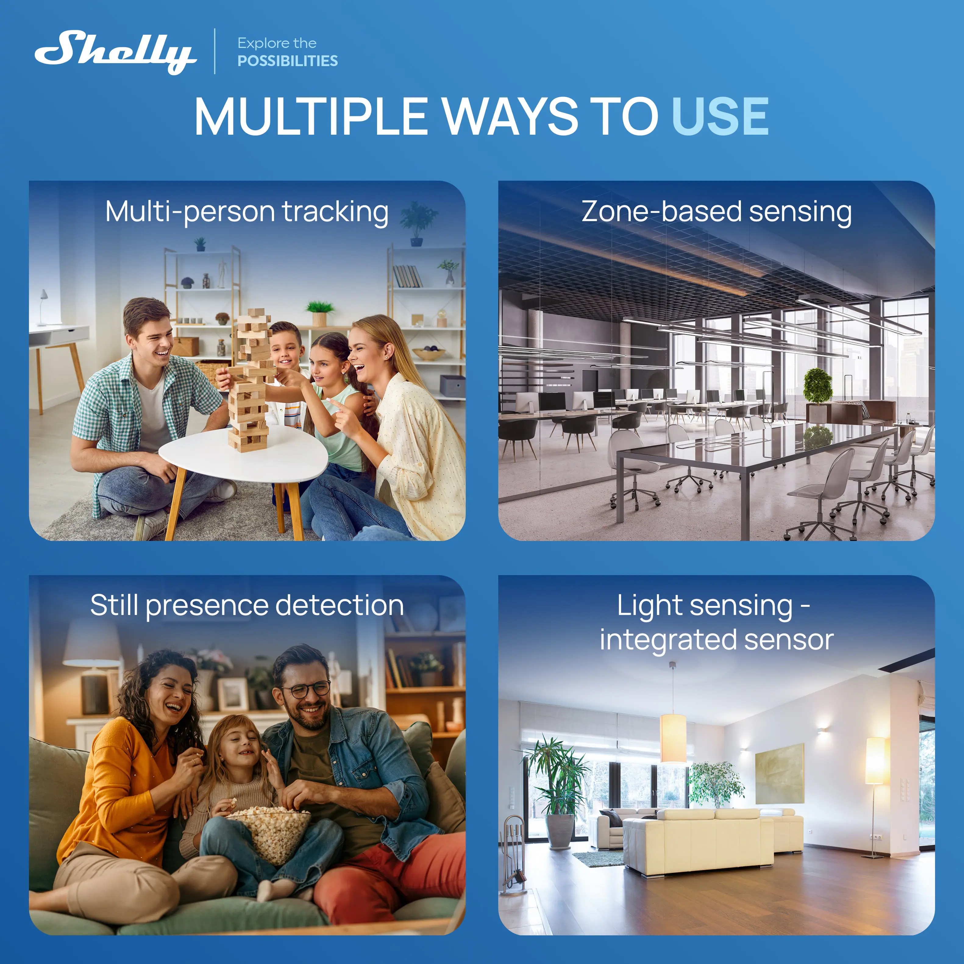 Shelly

Explore the POSSIBILITIES

MULTIPLE WAYS TO USE

Multi-person tracking

Zone-based sensing

Still presence detection

Light sensing - integrated sensor