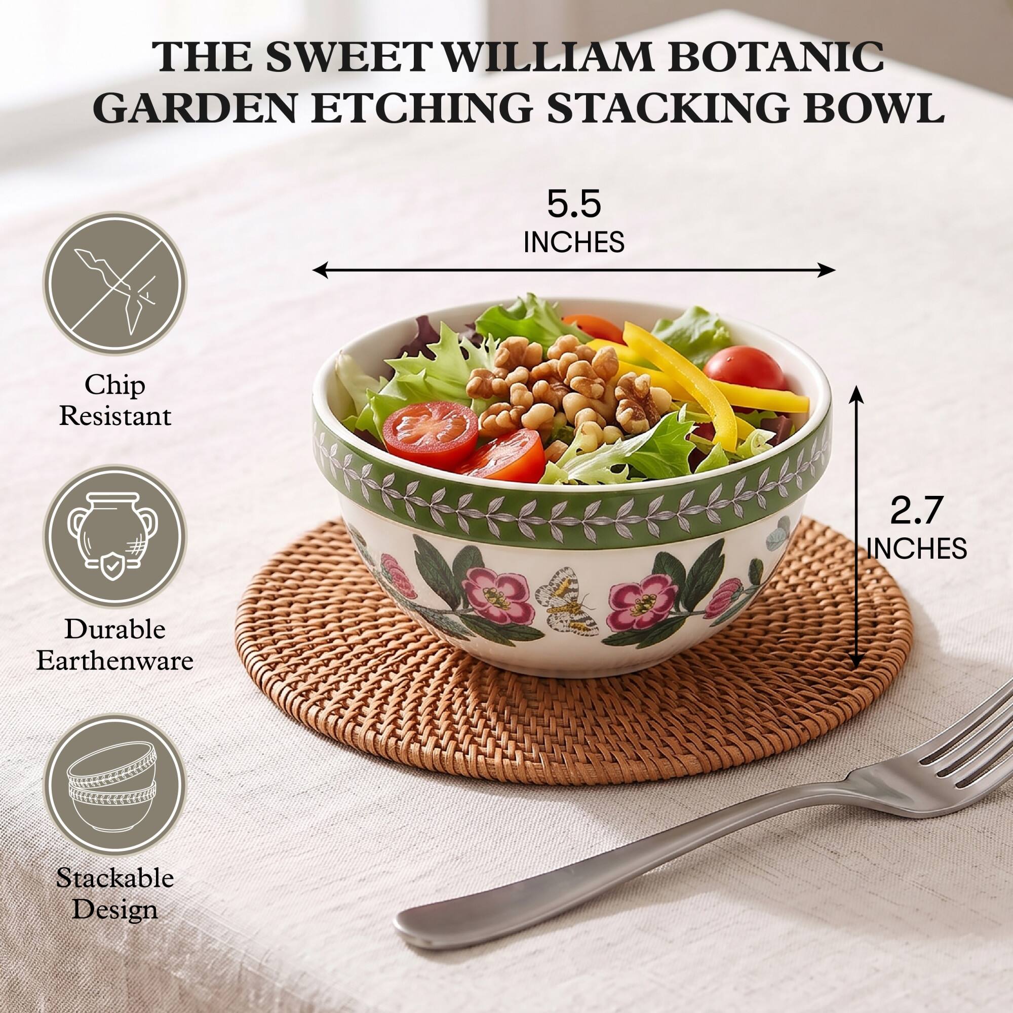 THE SWEET WILLIAM BOTANIC GARDEN ETCHING STACKING BOWL

5.5 INCHES

Chip Resistant

2.7 INCHES

Durable Earthenware

Stackable Design