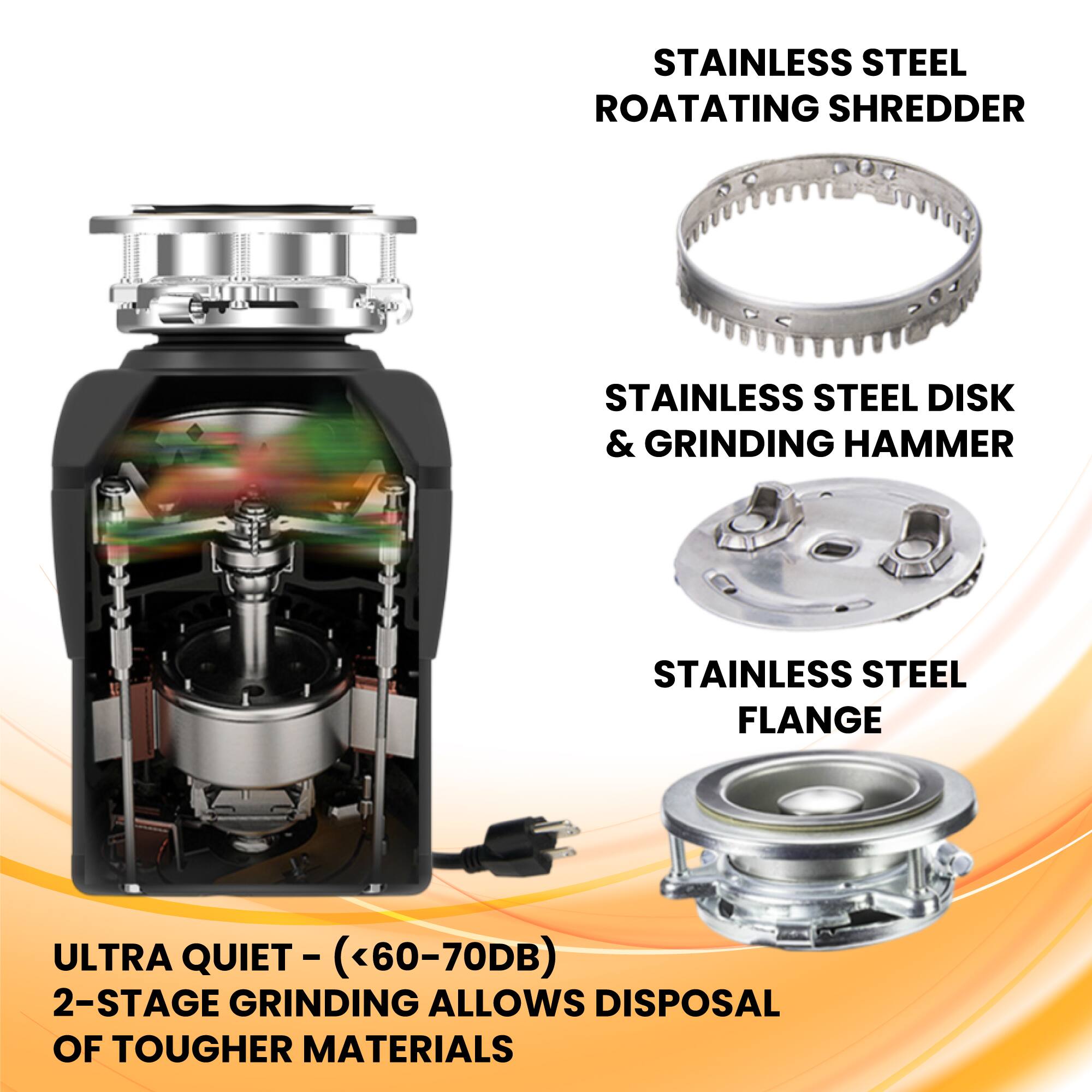 STAINLESS STEEL ROTATING SHREDDER  
STAINLESS STEEL DISK & GRINDING HAMMER  
STAINLESS STEEL FLANGE  

ULTRA QUIET - (<60-70DB)  
2-STAGE GRINDING ALLOWS DISPOSAL OF TOUGHER MATERIALS