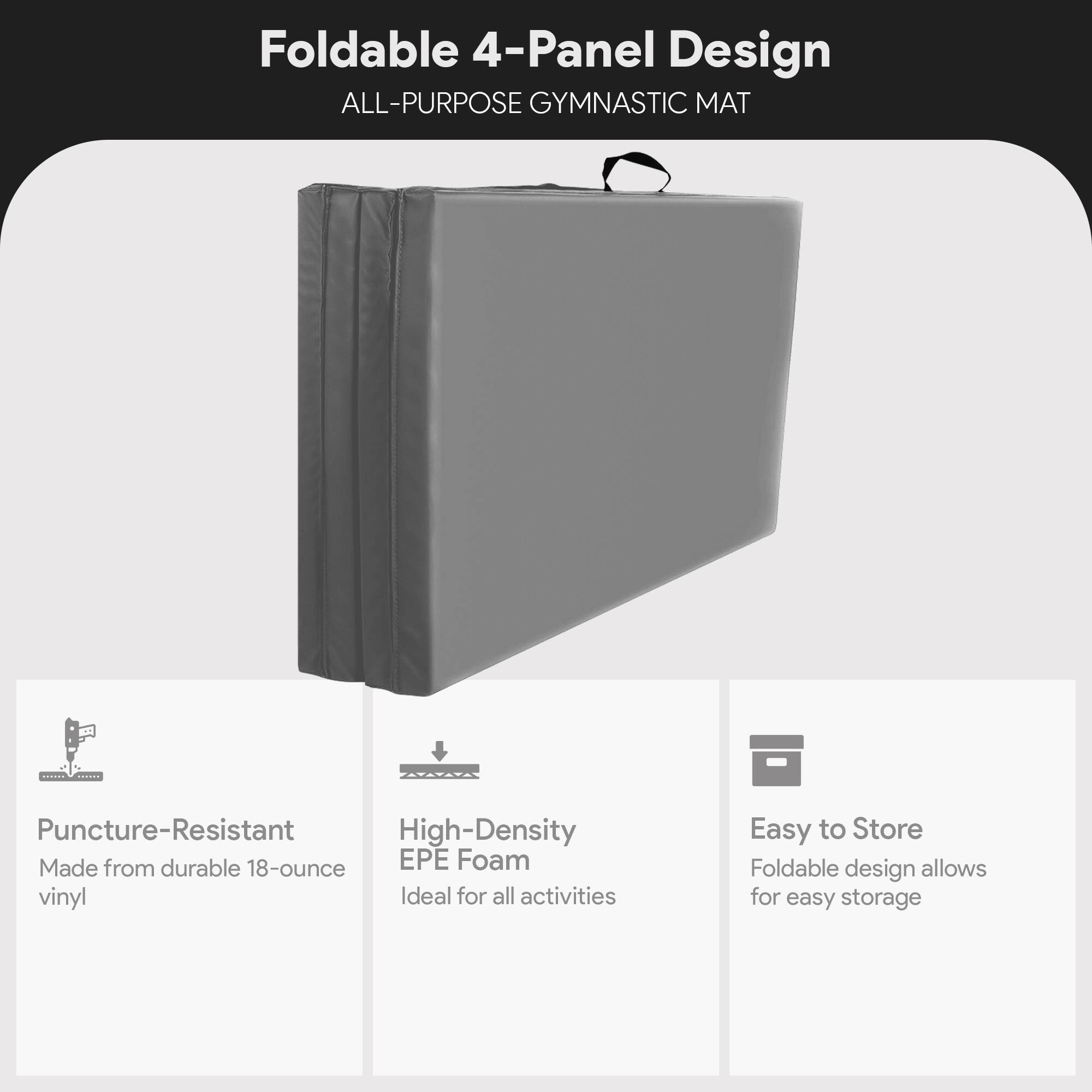 Foldable 4-Panel Design  
ALL-PURPOSE GYMNASTIC MAT  

Puncture-Resistant  
Made from durable 18-ounce vinyl  

High-Density EPE Foam  
Ideal for all activities  

Easy to Store  
Foldable design allows for easy storage