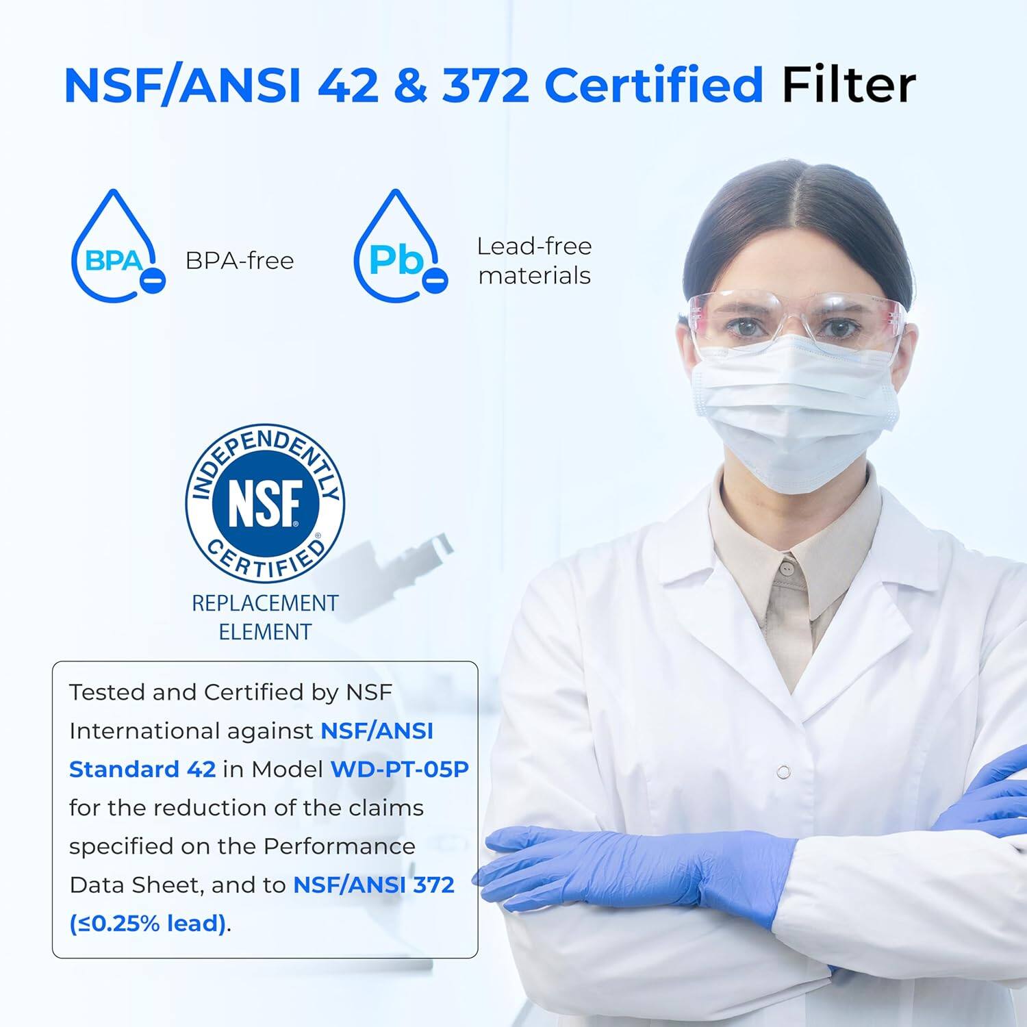 NSF/ANSI 42 & 372 Certified Filter

BPA BPA-free
Pb Lead-free materials

NOEPAENDENLET NSF CERTIFIED REPLACEMENT ELEMENT

Tested and Certified by NSF International against NSF/ANSI Standard 42 in Model WD-PT-05P for the reduction of the claims specified on the Performance Data Sheet, and to NSF/ANSI 372 (<0.25% lead).