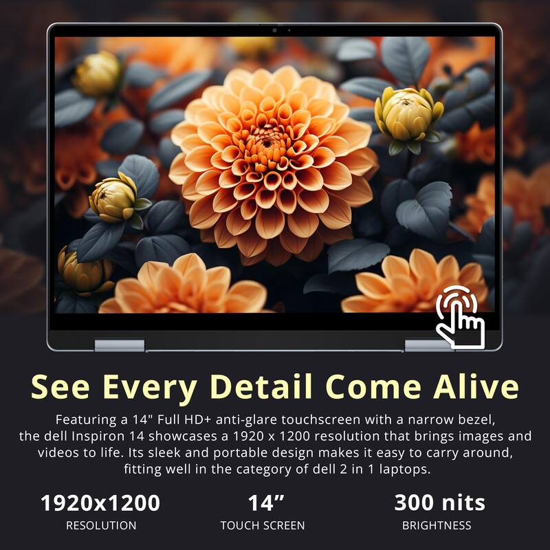 See Every Detail Come Alive

Featuring a 14" Full HD+ anti-glare touchscreen with a narrow bezel, the Dell Inspiron 14 showcases a 1920 x 1200 resolution that brings images and videos to life. Its sleek and portable design makes it easy to carry around, fitting well in the category of Dell 2 in 1 laptops.

1920x1200 RESOLUTION  
14" TOUCH SCREEN  
300 nits BRIGHTNESS