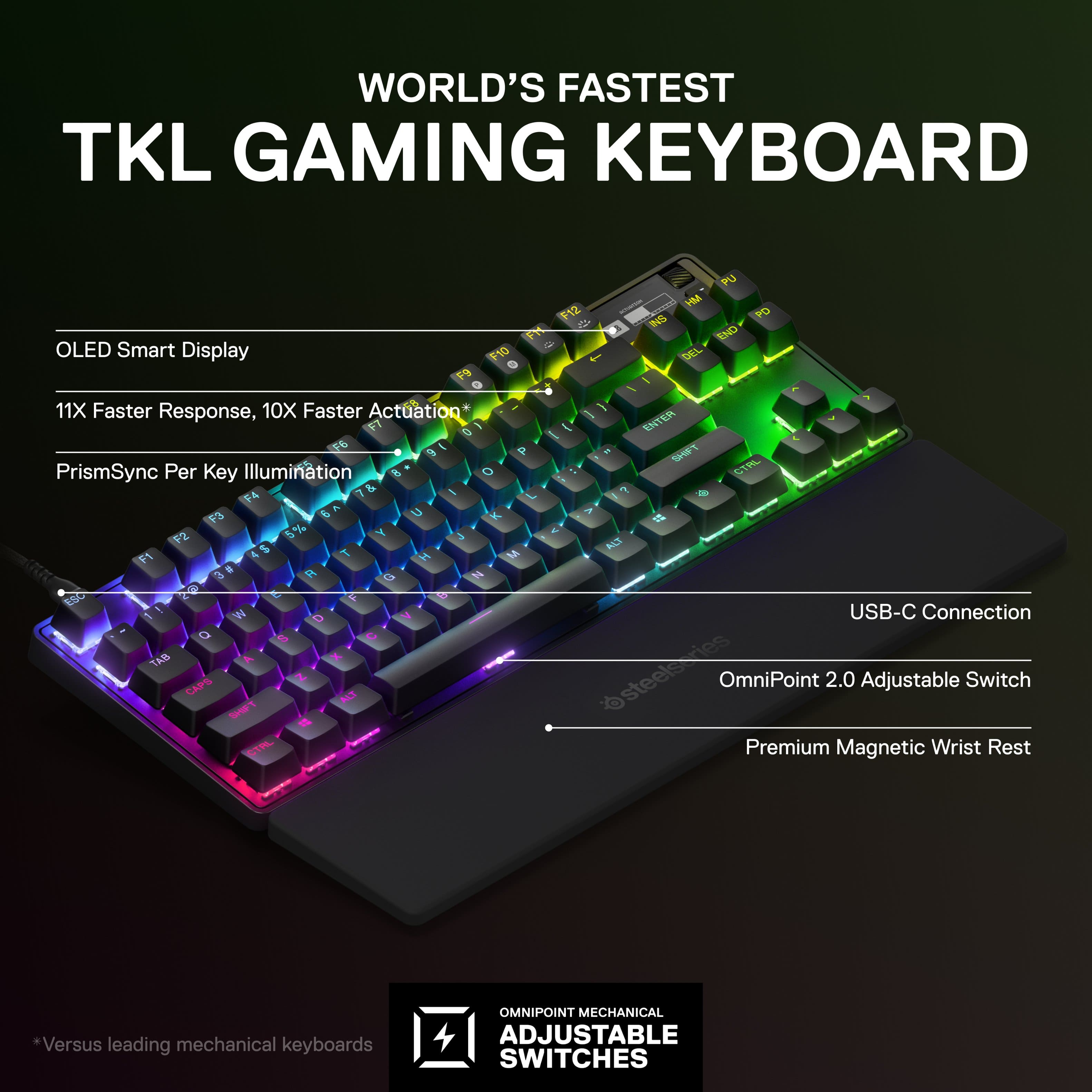 WORLD'S FASTEST TKL GAMING KEYBOARD
* OLED Smart Display
* 10X Faster Response, 10X Faster Actuation
* PrismSync Per Key Illumination
* USB-C Connection
* OmniPoint 2.0 Adjustable Switch
* Versus leading mechanical keyboards
* Premium Magnetic Wrist Rest
This is a description of a gaming keyboard that features an OLED smart display, faster response and actuation, per key illumination, USB-C connection, adjustable switches, and a premium magnetic wrist rest. It is designed to provide an enhanced gaming experience and outperform other mechanical keyboards.