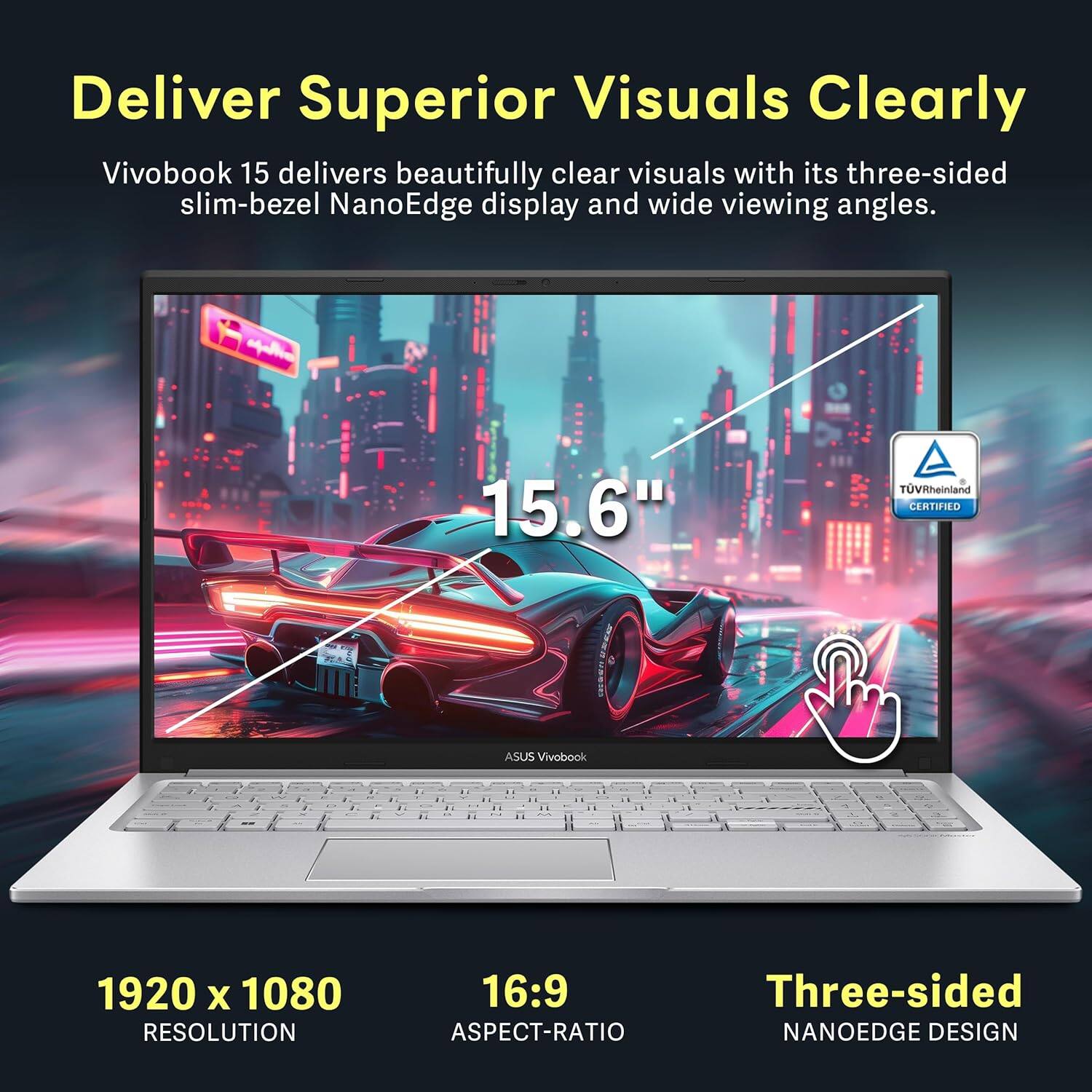 Deliver Superior Visuals Clearly
Vivobook 15 delivers beautifully clear visuals with its three-sided slim-bezel NanoEdge display and wide viewing angles.
- 15.6"
- 1920 x 1080 RESOLUTION
- 16:9 ASPECT-RATIO
- Three-sided NANOEDGE DESIGN
- TOVRheinland CERTIFIED