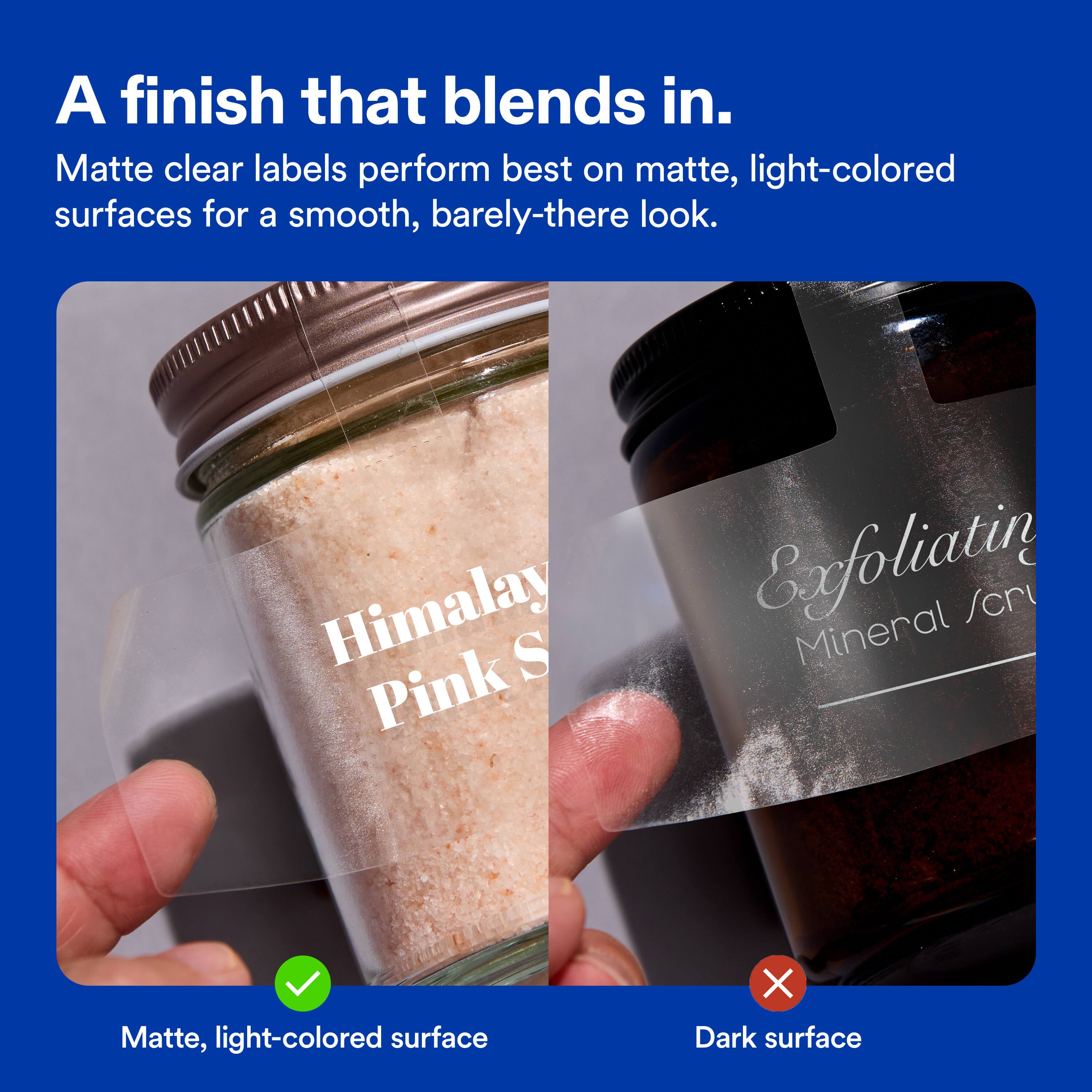 A finish that blends in.  
Matte clear labels perform best on matte, light-colored surfaces for a smooth, barely-there look.  
Himalay S Pink Exfoliatin Mineral /cr  
Matte, light-colored surface X Dark surface