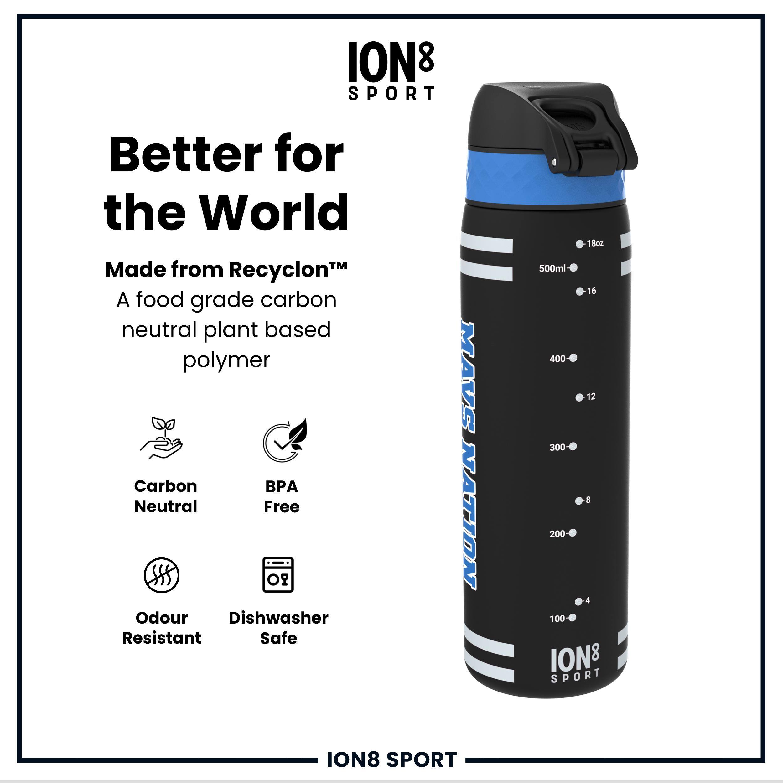 ION8 SPORT  
Better for the World  
Made from Recyclon™  
A food grade carbon neutral plant based polymer  
Carbon Neutral  
BPA Free  
Odour Resistant  
Dishwasher Safe  
MAVS NATION  
18oz 500ml  
16 400  
12 300  
8 200  
4 100  
ION8 SPORT