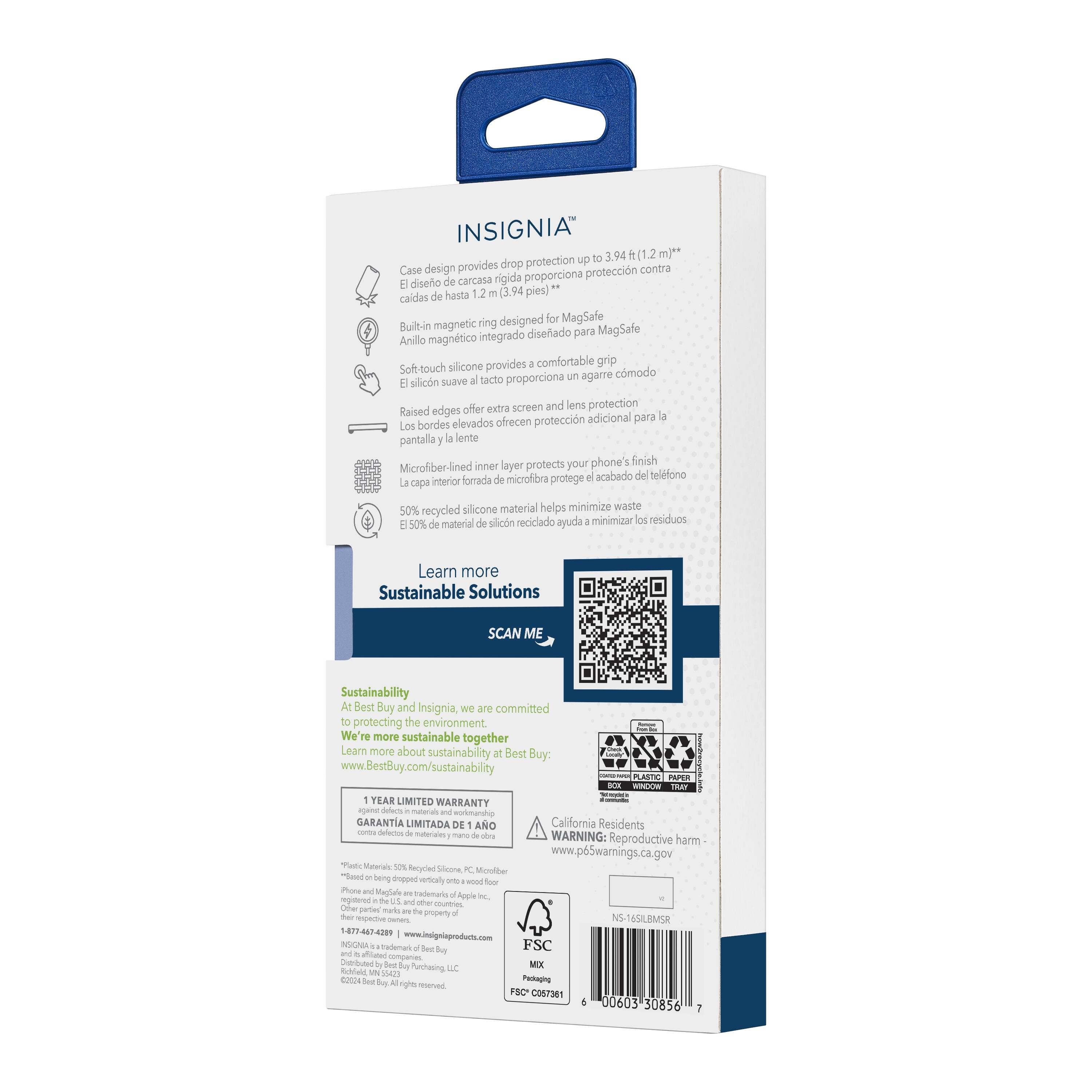 INSIGNIA 3.94 m)** provides drop protection up to 1.2 (3.94 feet)
Case design protects against hard case design
Built-in magnetic ring designed for MagSafe integration
Soft-touch silicone provides comfortable grip
Raised edges offer extra screen and lens protection
Inner layer protects your phone's finish
Microfiber-lined for added protection
50% recycled silicone material helps minimize waste
Learn more about Sustainable Solutions
SCAN ME
Sustainability at Best Buy and Insignia: We are committed to protecting the environment. We're more sustainable together.
Learn more about sustainability at Best Buy: [www.BestBuy.com/sustainability](http://www.BestBuy.com/sustainability)
WINDOW PLASTIC PAPER TRAY
how2recycle.info