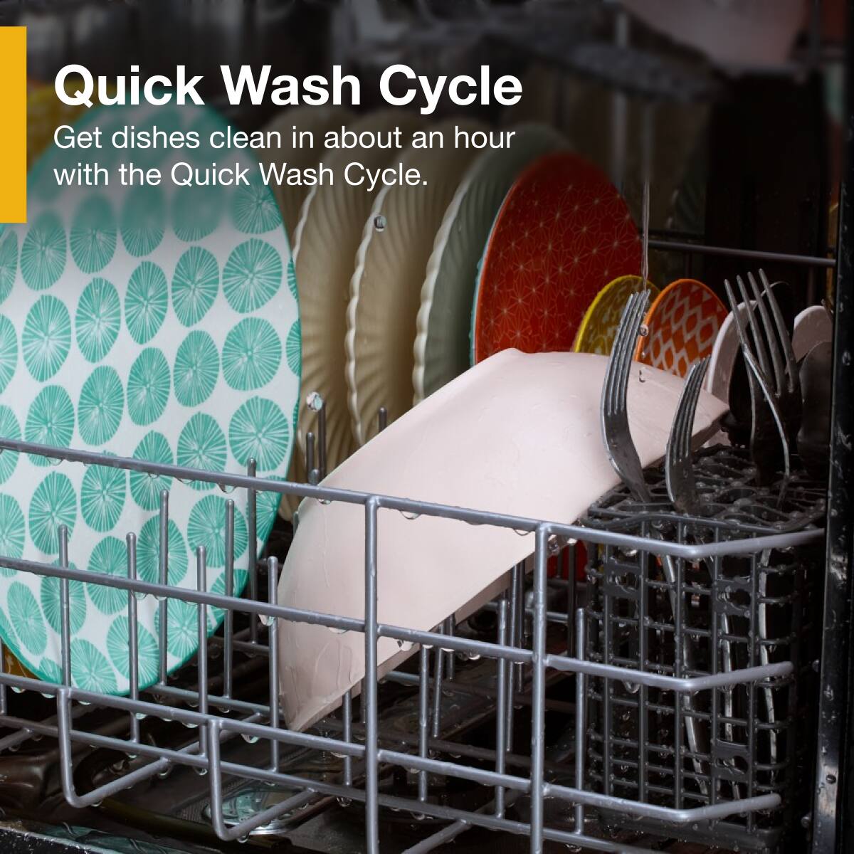 Quick Wash Cycle  
Get dishes clean in about an hour with the Quick Wash Cycle.