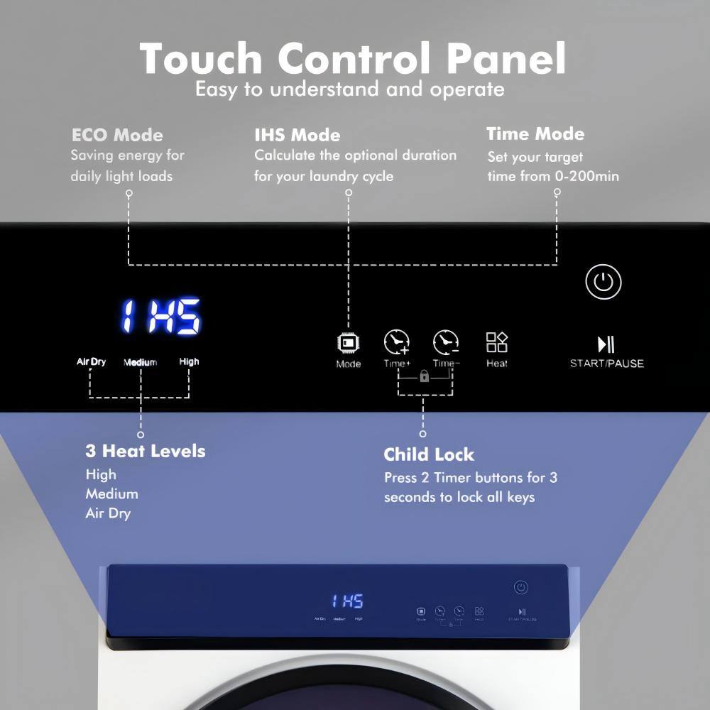 Touch Control Panel  
Easy to understand and operate  

ECO Mode  
Saving energy for daily light loads  

IHS Mode  
Calculate the optional duration for your laundry cycle  

Time Mode  
Set your target time from 0-200min  

Air Dry  
Medium  
High  

Time+  
Time-  
Heat  

START/PAUSE  

3 Heat Levels  
High  
Medium  
Air Dry  

Child Lock  
Press 2 Timer buttons for 3 seconds to lock all keys