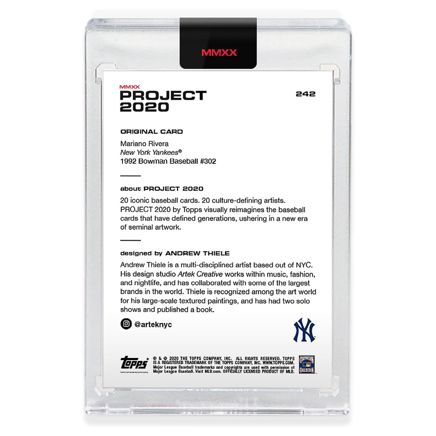**MMXX PROJECT 2020**

**242**

**ORIGINAL CARD**

Mariano Rivera  
New York Yankees  
1992 Bowman Baseball #302

**about PROJECT 2020**

20 iconic baseball cards. 20 culture-defining artists.  
PROJECT 2020 by Topps visually reimagines the baseball cards that have defined generations, ushering in a new era of seminal artwork.

**designed by ANDREW THIELE**

Andrew Thiele is a multi-disciplined artist based out of NYC. His design studio Artek Creative works within music, fashion, and nightlife, and has collaborated with some of the largest brands in the world. Thiele is recognized among the art world for his large-scale textured paintings, and has had two solo shows and published a book.  
@arteknyc

**TOPPS**  
© 2020 THE TOPPS COMPANY, INC. ALL RIGHTS RESERVED.  
TOPPS is a registered trademark of The Topps Company, Inc.  
OFFICIALLY LICENSED PRODUCT OF MLB.  
WWW.TOPPS.COM  
MLB.COM
