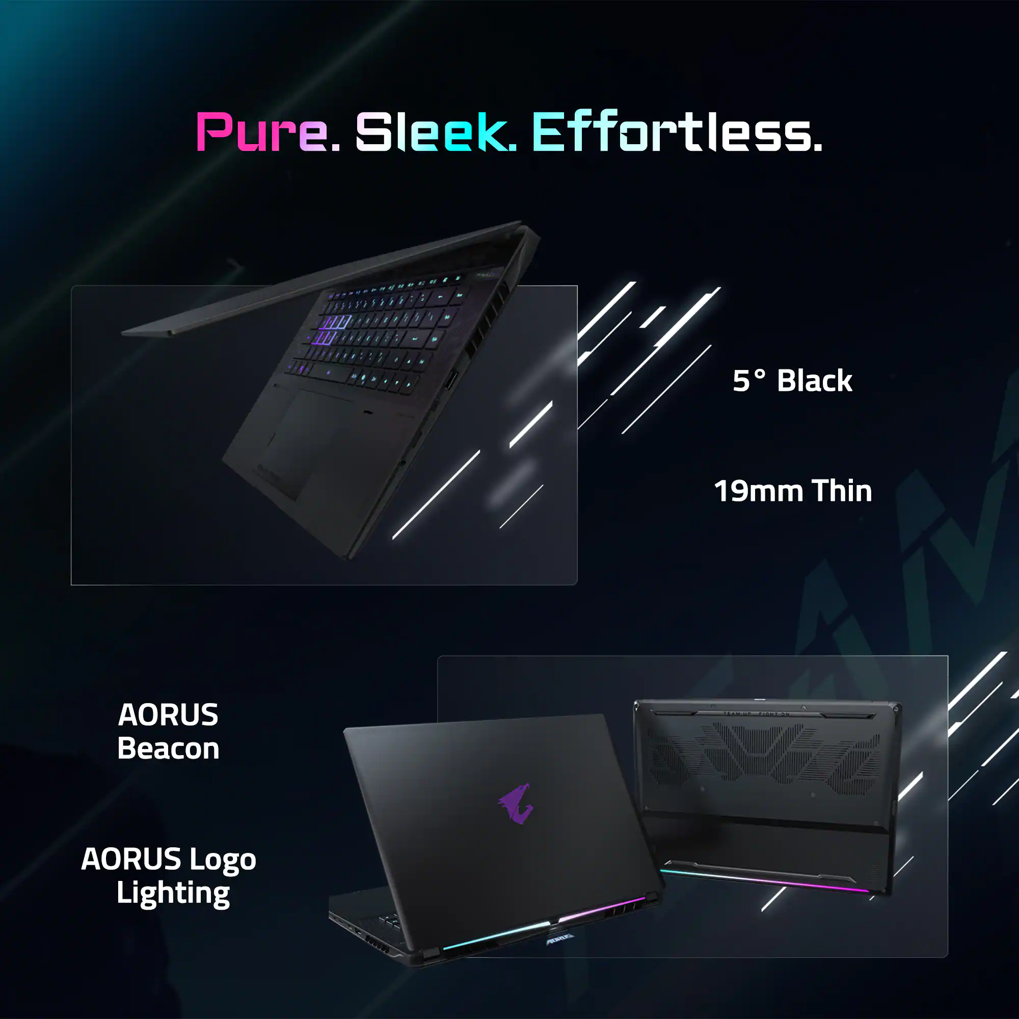 Pure. Sleek. Effortless.

5° Black

19mm Thin

AORUS Beacon

AORUS Logo Lighting