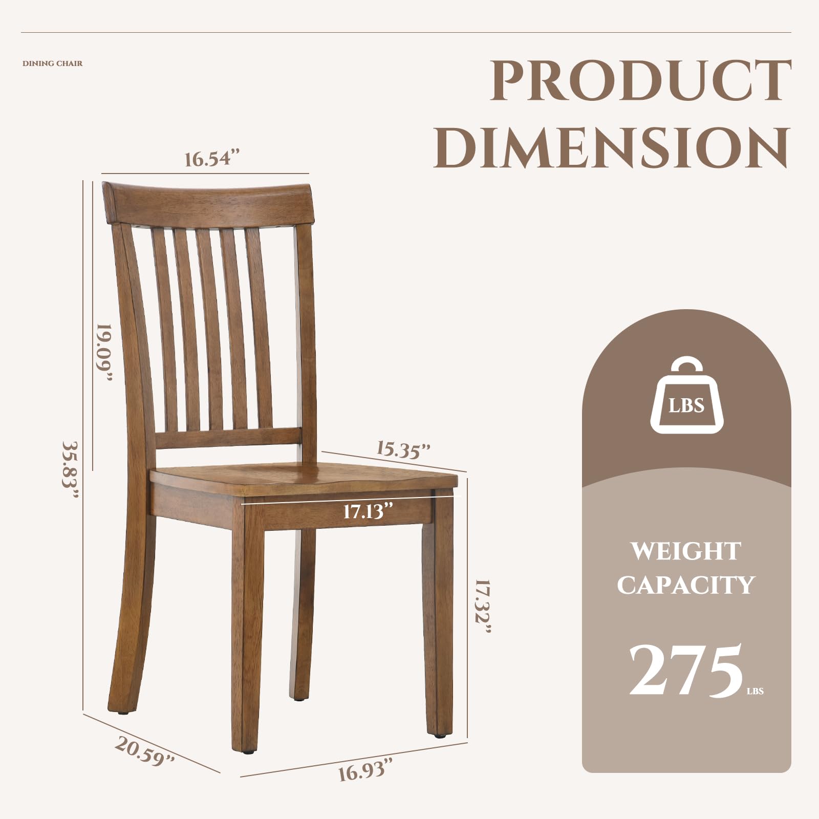 Dining Chair

Product Dimension:
- Height: 35.83"
- Width: 19.09"
- Depth: 16.54"
- Seat Height: 17.13"
- Seat Depth: 15.35"
- Leg Width: 16.93"
- Leg Depth: 17.32"
- Overall Width: 20.59"

Weight Capacity: 275 lbs
