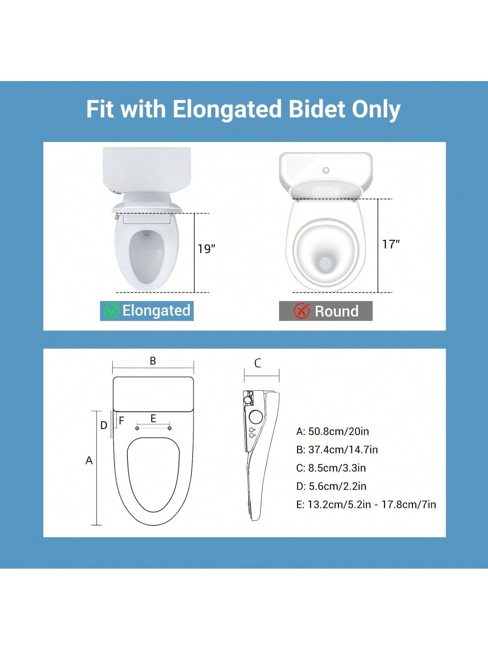 Fit with Elongated Bidet Only

Elongated: 19"
Round: 17"

A: 50.8cm/20in
B: 37.4cm/14.7in
C: 8.5cm/3.3in
D: 5.6cm/2.2in
E: 13.2cm/5.2in - 17.8cm/7in