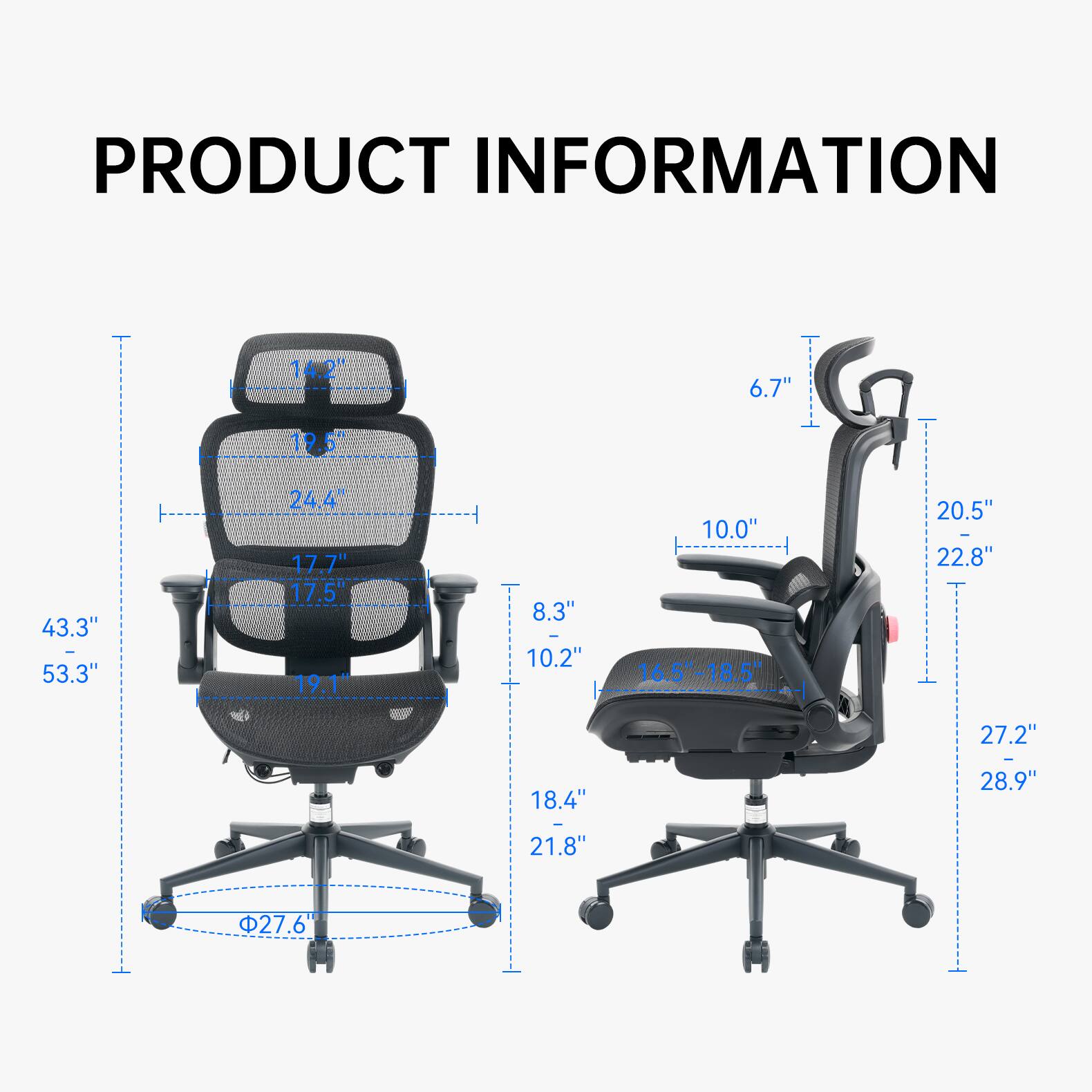 PRODUCT INFORMATION

- 14.2"
- 6.7"
- 12+
- 43.3"  53.3"
- 24.4" 17.7" 17.5" 19.1"
- 8.3"  10.2"
- 10.0" 16.5"-18.5"
- 20.5" - 22.8"
- 27.2"
- 18.4"
- 21.8"
- 27.6"