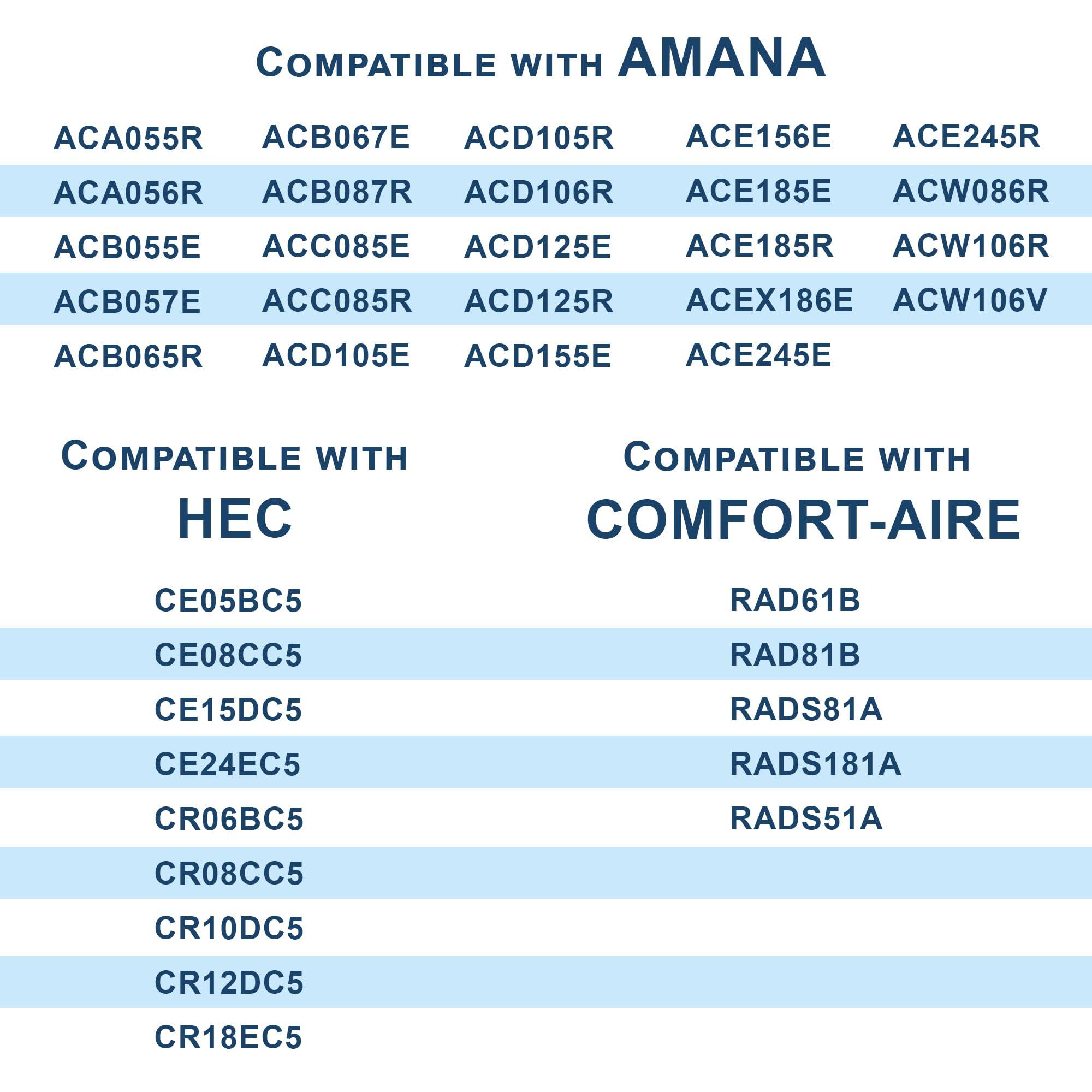 COMPATIBLE WITH AMANA  
ACA055R ACB067E ACD105R ACE156E ACE245R  
ACA056R ACB087R ACD106R ACE185E ACW086R  
ACB055E ACC085E ACD125E ACE185R ACW106R  
ACB057E ACC085R ACD125R ACEX186E ACW106V  
ACB065R ACD105E ACD155E ACE245E  

COMPATIBLE WITH HEC  
CE05BC5  
CE08CC5  
CE15DC5  
CE24EC5  
CR06BC5  
CR08CC5  
CR10DC5  
CR12DC5  
CR18EC5  

COMPATIBLE WITH COMFORT-AIRE  
RAD61B  
RAD81B  
RADS81A  
RADS181A  
RADS51A