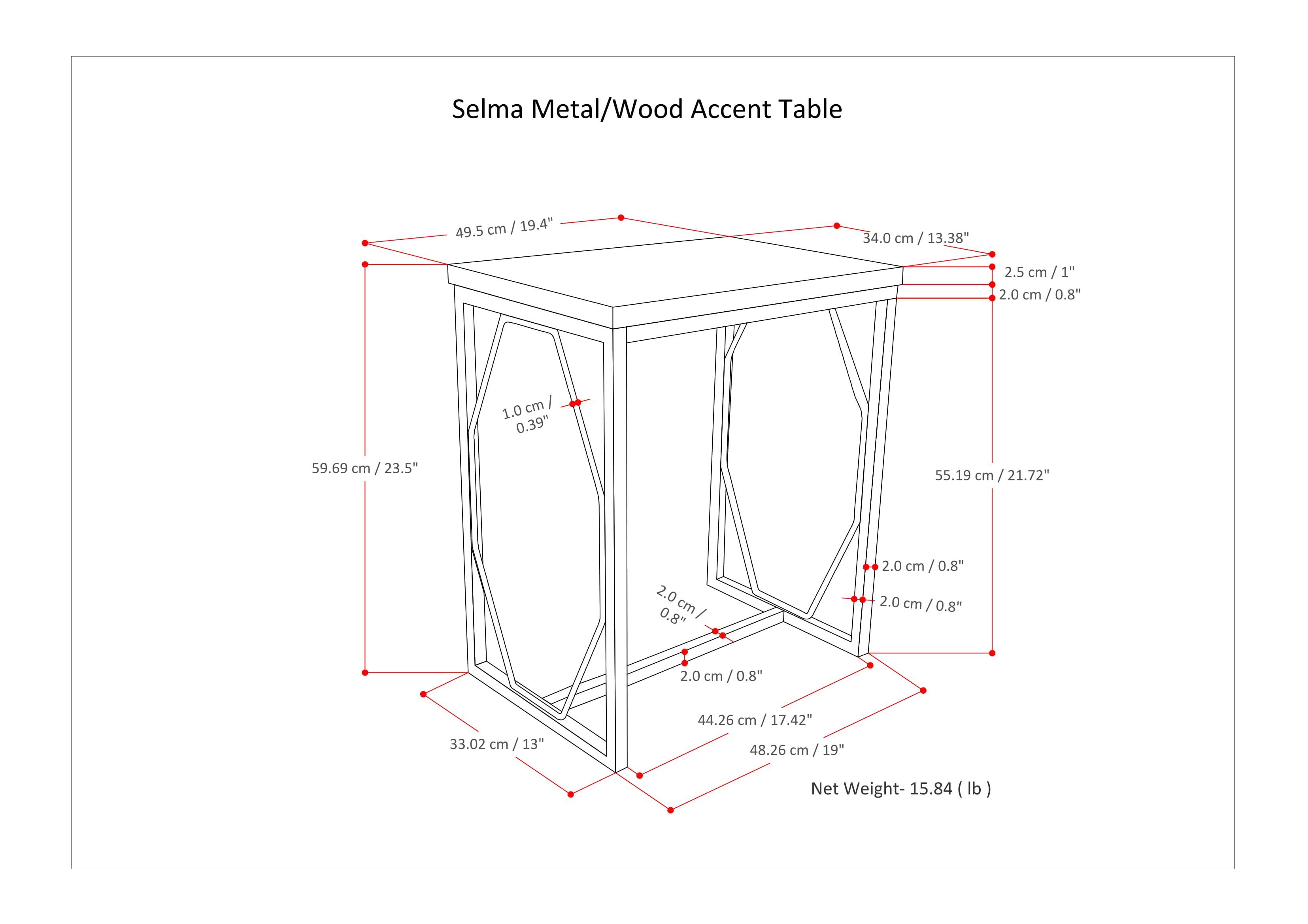 Selma Metal/Wood Accent Table

- Top: 49.5 cm / 19.4"
- Height: 34.0 cm / 13.38"
- Side: 59.69 cm / 23.5"
- Depth: 55.19 cm / 21.72"
- Bottom: 44.26 cm / 17.42"
- Bottom Depth: 48.26 cm / 19"
- Side Thickness: 2.0 cm / 0.8"
- Bottom Thickness: 2.0 cm / 0.8"
- Top Thickness: 2.5 cm / 1"
- Net Weight: 15.84 lb