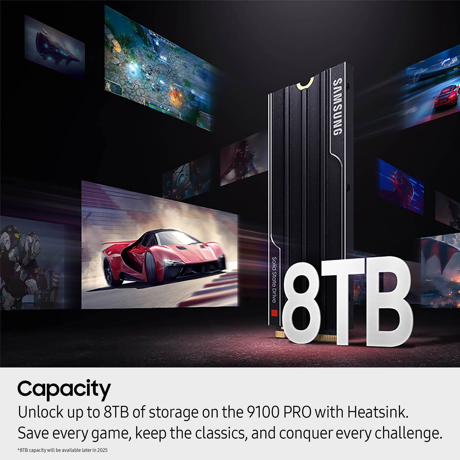 Capacity

Unlock up to 8TB of storage on the 9100 PRO with Heatsink.  
Save every game, keep the classics, and conquer every challenge.  
*8TB capacity will be available later in 2025