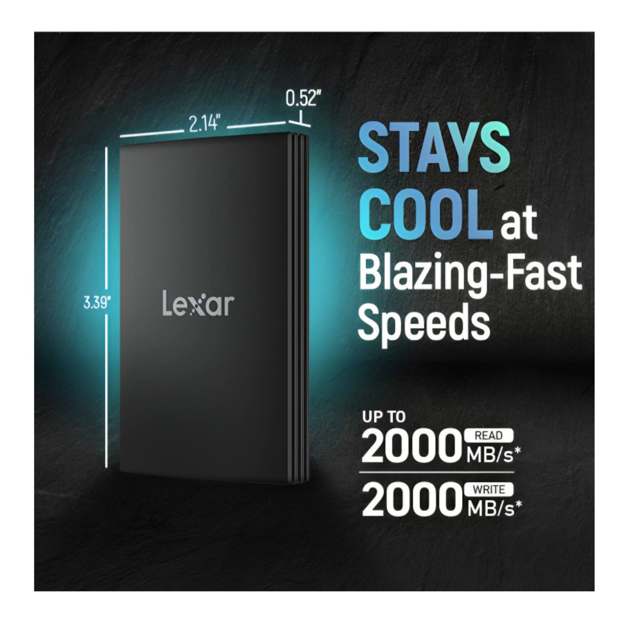 3.39" x 2.14" x 0.52" Lexar STAYS COOL at Blazing-Fast Speeds UP TO READ 2000 MB/s* WRITE 2000 MB/s*
