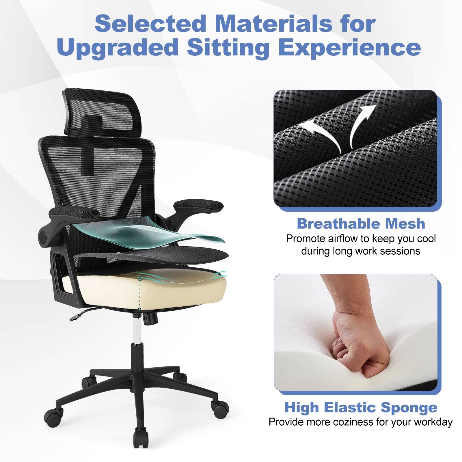 Selected Materials for Upgraded Sitting Experience
Breathable Mesh
Promote airflow to keep you cool during long work sessions
High Elastic Sponge
Provide more coziness for your workday