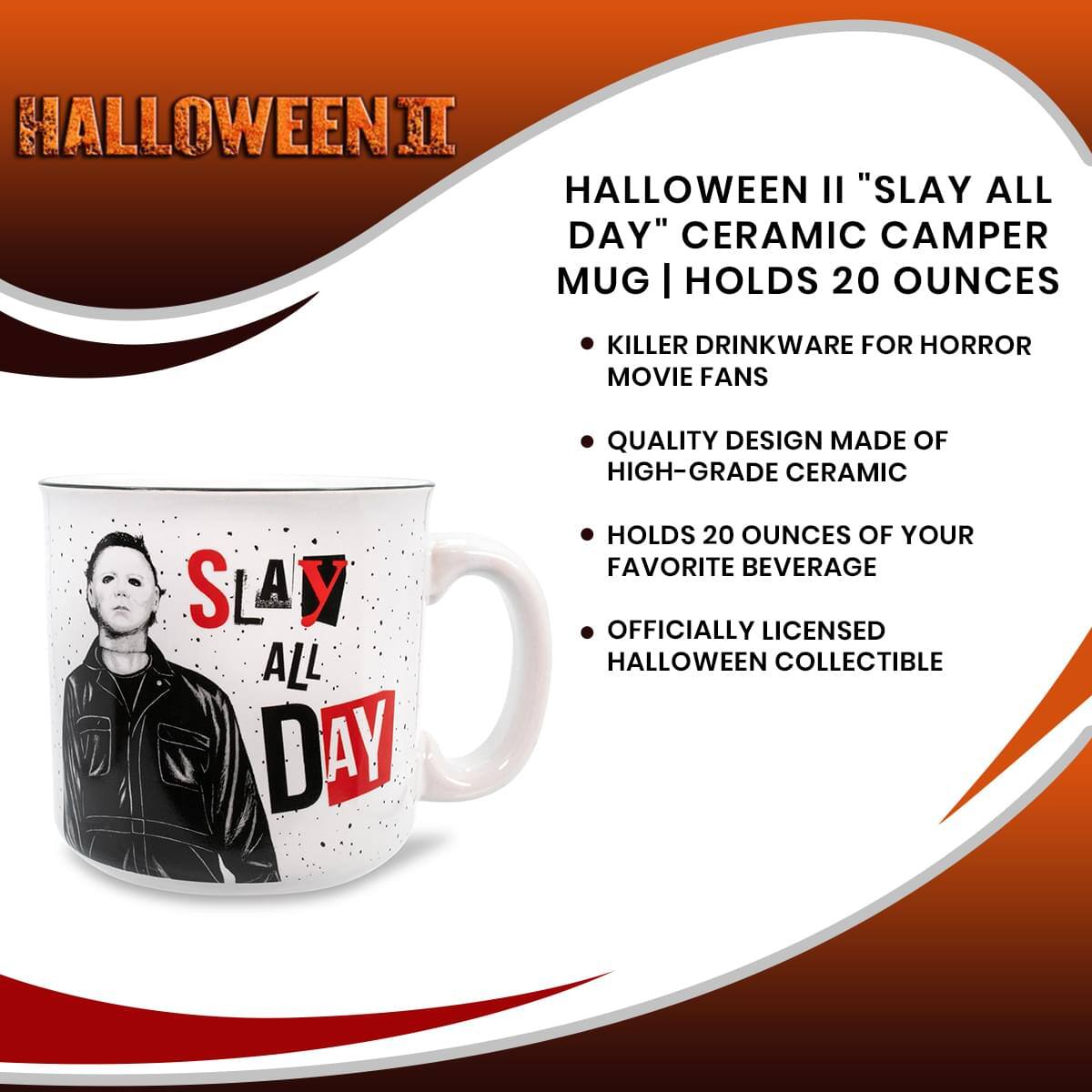 **HALLOWEEN II**

**HALLOWEEN II "SLAY ALL DAY" CERAMIC CAMPER MUG | HOLDS 20 OUNCES**

- KILLER DRINKWARE FOR HORROR MOVIE FANS
- QUALITY DESIGN MADE OF HIGH-GRADE CERAMIC
- HOLDS 20 OUNCES OF YOUR FAVORITE BEVERAGE
- OFFICIALLY LICENSED HALLOWEEN COLLECTIBLE