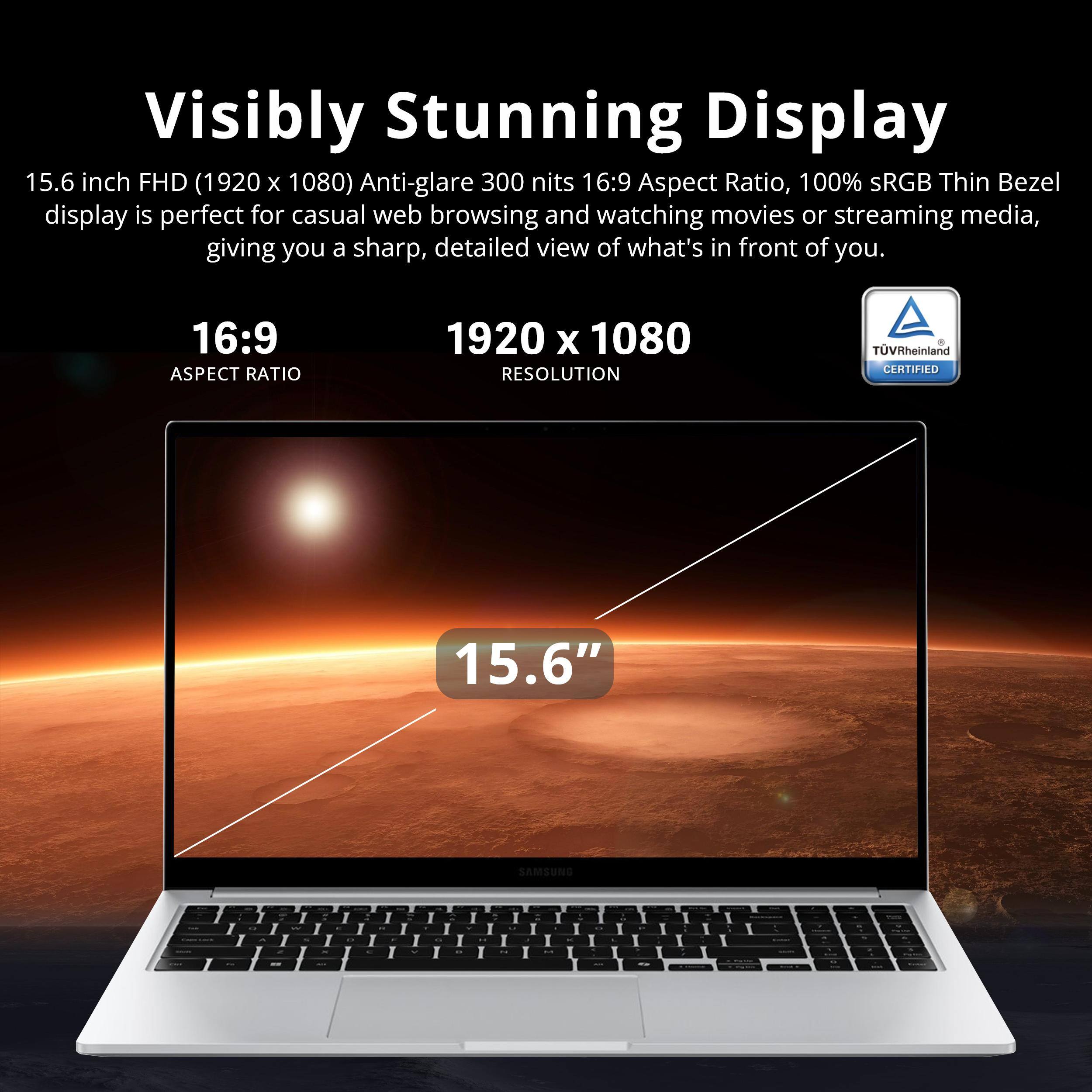 Visibly Stunning Display

15.6 inch FHD (1920 x 1080) Anti-glare 300 nits 16:9 Aspect Ratio, 100% sRGB Thin Bezel display is perfect for casual web browsing and watching movies or streaming media, giving you a sharp, detailed view of what's in front of you.

16:9 ASPECT RATIO

1920 x 1080 RESOLUTION

15.6"

TÜV Rheinland CERTIFIED