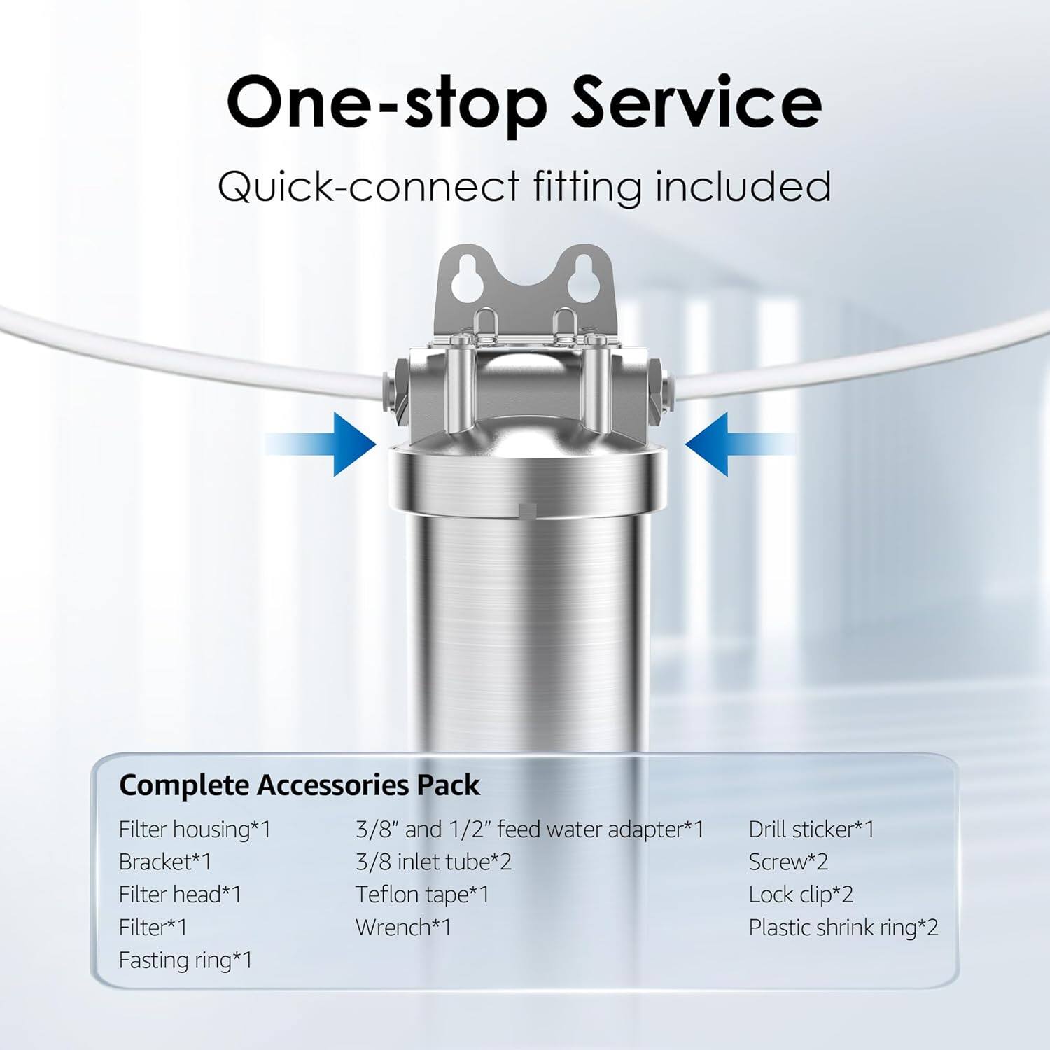 One-stop Service  
Quick-connect fitting included  

Complete Accessories Pack  
- Filter housing*1  
- Bracket*1  
- Filter head*1  
- Filter*1  
- Fasting ring*1  
- 3/8" and 1/2" feed water adapter*1  
- 3/8 inlet tube*2  
- Teflon tape*1  
- Wrench*1  
- Drill sticker*1  
- Screw*2  
- Lock clip*2  
- Plastic shrink ring*2
