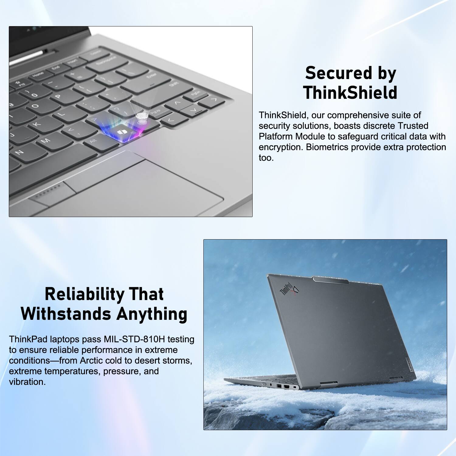 Secured by ThinkShield

ThinkShield, our comprehensive suite of security solutions, boasts discrete Trusted Platform Module to safeguard critical data with encryption. Biometrics provide extra protection too.

Reliability That Withstands Anything

ThinkPad laptops pass MIL-STD-810H testing to ensure reliable performance in extreme conditions—from Arctic cold to desert storms, extreme temperatures, pressure, and vibration.